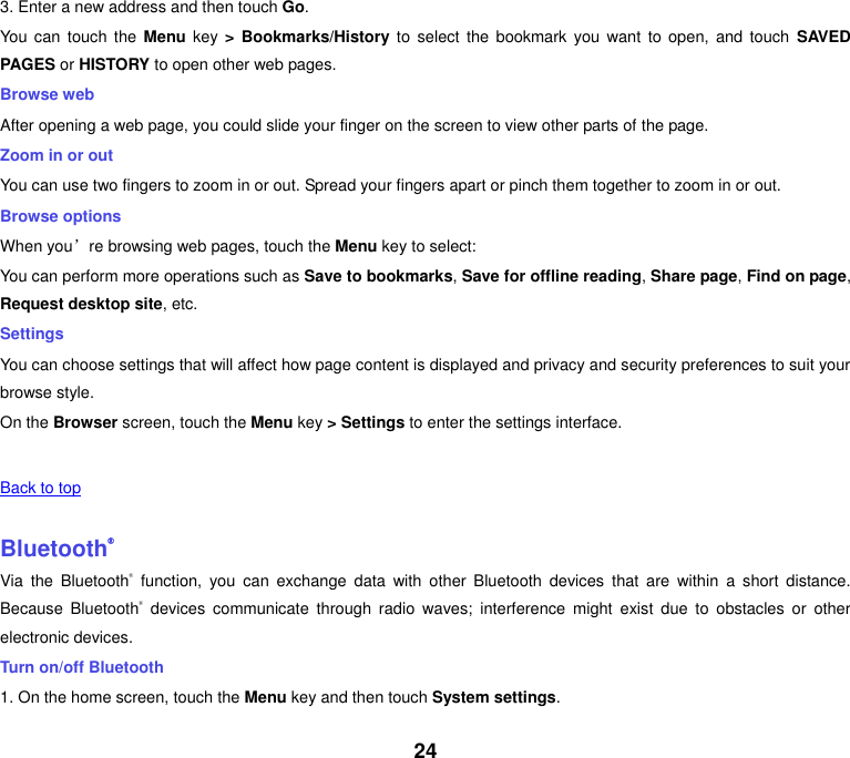 24 3. Enter a new address and then touch Go. You  can  touch  the Menu  key > Bookmarks/History to  select  the  bookmark  you  want to  open,  and touch  SAVED PAGES or HISTORY to open other web pages. Browse web After opening a web page, you could slide your finger on the screen to view other parts of the page. Zoom in or out You can use two fingers to zoom in or out. Spread your fingers apart or pinch them together to zoom in or out. Browse options When you&rsquo;re browsing web pages, touch the Menu key to select: You can perform more operations such as Save to bookmarks, Save for offline reading, Share page, Find on page, Request desktop site, etc. Settings You can choose settings that will affect how page content is displayed and privacy and security preferences to suit your browse style. On the Browser screen, touch the Menu key > Settings to enter the settings interface.       Back to top    Bluetooth&reg; Via  the  Bluetooth&reg;  function,  you  can  exchange  data  with  other  Bluetooth  devices  that  are  within  a  short  distance. Because  Bluetooth&reg;  devices  communicate  through  radio  waves;  interference  might  exist  due  to  obstacles  or  other electronic devices.   Turn on/off Bluetooth   1. On the home screen, touch the Menu key and then touch System settings. 