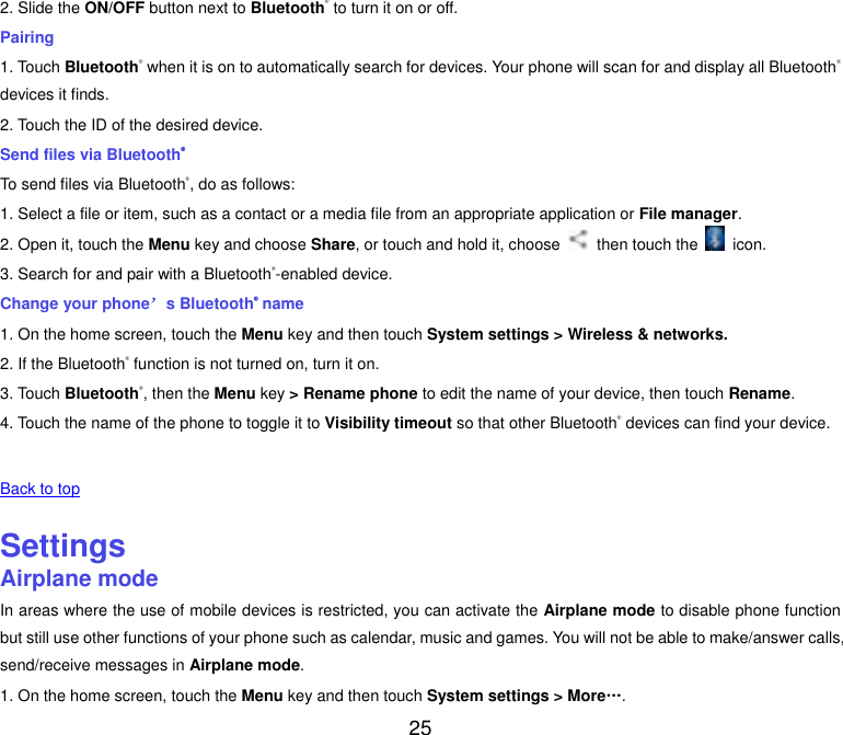  25 2. Slide the ON/OFF button next to Bluetooth&reg; to turn it on or off. Pairing 1. Touch Bluetooth&reg; when it is on to automatically search for devices. Your phone will scan for and display all Bluetooth&reg; devices it finds. 2. Touch the ID of the desired device. Send files via Bluetooth&reg; To send files via Bluetooth&reg;, do as follows: 1. Select a file or item, such as a contact or a media file from an appropriate application or File manager. 2. Open it, touch the Menu key and choose Share, or touch and hold it, choose    then touch the    icon. 3. Search for and pair with a Bluetooth&reg;-enabled device. Change your phone&rsquo;s Bluetooth&reg; name 1. On the home screen, touch the Menu key and then touch System settings > Wireless &amp; networks. 2. If the Bluetooth&reg; function is not turned on, turn it on. 3. Touch Bluetooth&reg;, then the Menu key > Rename phone to edit the name of your device, then touch Rename. 4. Touch the name of the phone to toggle it to Visibility timeout so that other Bluetooth&reg; devices can find your device.   Back to top    Settings Airplane mode In areas where the use of mobile devices is restricted, you can activate the Airplane mode to disable phone function but still use other functions of your phone such as calendar, music and games. You will not be able to make/answer calls, send/receive messages in Airplane mode. 1. On the home screen, touch the Menu key and then touch System settings > More&hellip;. 