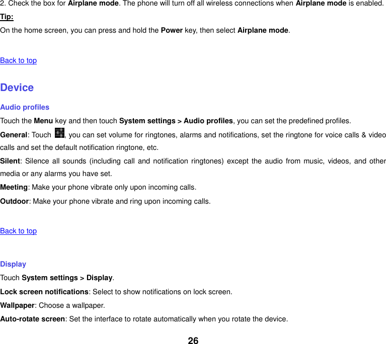 26 2. Check the box for Airplane mode. The phone will turn off all wireless connections when Airplane mode is enabled. Tip: On the home screen, you can press and hold the Power key, then select Airplane mode.   Back to top    Device Audio profiles Touch the Menu key and then touch System settings > Audio profiles, you can set the predefined profiles. General: Touch  , you can set volume for ringtones, alarms and notifications, set the ringtone for voice calls &amp; video calls and set the default notification ringtone, etc. Silent: Silence all  sounds  (including call and notification ringtones) except  the  audio  from music, videos, and other media or any alarms you have set. Meeting: Make your phone vibrate only upon incoming calls. Outdoor: Make your phone vibrate and ring upon incoming calls.   Back to top    Display Touch System settings > Display. Lock screen notifications: Select to show notifications on lock screen. Wallpaper: Choose a wallpaper. Auto-rotate screen: Set the interface to rotate automatically when you rotate the device. 