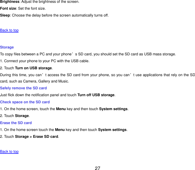  27 Brightness: Adjust the brightness of the screen. Font size: Set the font size. Sleep: Choose the delay before the screen automatically turns off.   Back to top    Storage To copy files between a PC and your phone&rsquo;s SD card, you should set the SD card as USB mass storage. 1. Connect your phone to your PC with the USB cable. 2. Touch Turn on USB storage. During this time, you can&rsquo;t access the SD card from your phone, so you can&rsquo;t use applications that rely on the SD card, such as Camera, Gallery and Music. Safely remove the SD card Just flick down the notification panel and touch Turn off USB storage. Check space on the SD card 1. On the home screen, touch the Menu key and then touch System settings. 2. Touch Storage. Erase the SD card 1. On the home screen touch the Menu key and then touch System settings. 2. Touch Storage > Erase SD card.   Back to top    