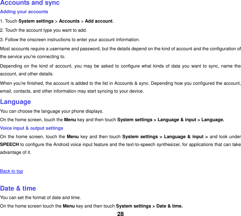 28 Accounts and sync Adding your accounts 1. Touch System settings > Accounts > Add account. 2. Touch the account type you want to add. 3. Follow the onscreen instructions to enter your account information. Most accounts require a username and password, but the details depend on the kind of account and the configuration of the service you're connecting to. Depending on the kind of account, you may be asked to  configure what kinds of  data you want to sync, name the account, and other details. When you're finished, the account is added to the list in Accounts &amp; sync. Depending how you configured the account, email, contacts, and other information may start syncing to your device. Language You can choose the language your phone displays. On the home screen, touch the Menu key and then touch System settings > Language &amp; input > Language. Voice input &amp; output settings On the home screen, touch the Menu key and then touch System settings > Language &amp; input > and look under SPEECH to configure the Android voice input feature and the text-to-speech synthesizer, for applications that can take advantage of it.   Back to top    Date &amp; time You can set the format of date and time. On the home screen touch the Menu key and then touch System settings > Date &amp; time. 