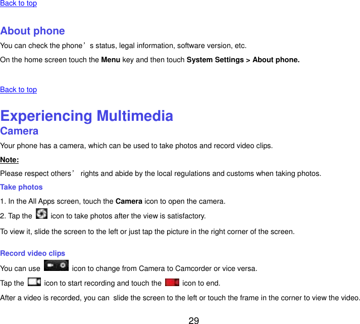  29   Back to top    About phone You can check the phone&rsquo;s status, legal information, software version, etc. On the home screen touch the Menu key and then touch System Settings > About phone.   Back to top    Experiencing Multimedia Camera Your phone has a camera, which can be used to take photos and record video clips. Note: Please respect others&rsquo; rights and abide by the local regulations and customs when taking photos. Take photos 1. In the All Apps screen, touch the Camera icon to open the camera. 2. Tap the    icon to take photos after the view is satisfactory. To view it, slide the screen to the left or just tap the picture in the right corner of the screen. Record video clips You can use    icon to change from Camera to Camcorder or vice versa. Tap the    icon to start recording and touch the    icon to end. After a video is recorded, you can slide the screen to the left or touch the frame in the corner to view the video. 