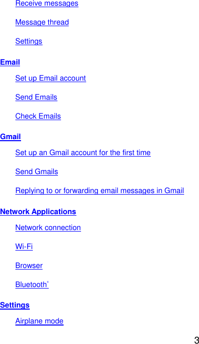  3 Receive messages Message thread Settings Email Set up Email account Send Emails Check Emails Gmail Set up an Gmail account for the first time Send Gmails Replying to or forwarding email messages in Gmail Network Applications Network connection Wi-Fi Browser Bluetooth&reg; Settings Airplane mode 