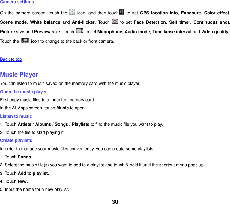 30 Camera settings On  the  camera  screen,  touch the    icon,  and  then  touch   to  set  GPS  location info,  Exposure, Color  effect, Scene  mode,  White balance  and  Anti-flicker.  Touch    to  set  Face  Detection,  Self  timer,  Continuous  shot, Picture size and Preview size. Touch    to set Microphone, Audio mode, Time lapse interval and Video quality. Touch the   icon to change to the back or front camera.   Back to top    Music Player You can listen to music saved on the memory card with the music player. Open the music player First copy music files to a mounted memory card. In the All Apps screen, touch Music to open. Listen to music 1. Touch Artists / Albums / Songs / Playlists to find the music file you want to play. 2. Touch the file to start playing it. Create playlists In order to manage your music files conveniently, you can create some playlists. 1. Touch Songs.   2. Select the music file(s) you want to add to a playlist and touch &amp; hold it until the shortcut menu pops up. 3. Touch Add to playlist. 4. Touch New. 5. Input the name for a new playlist. 