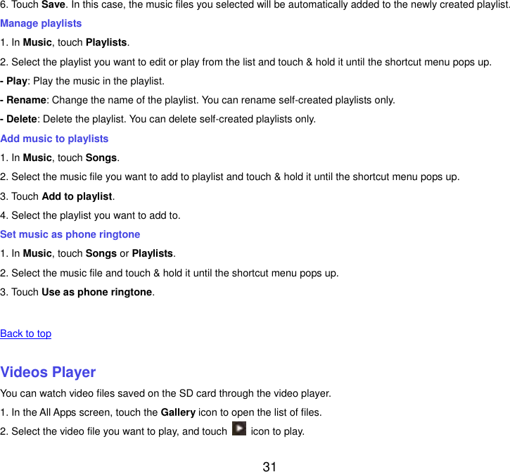  31 6. Touch Save. In this case, the music files you selected will be automatically added to the newly created playlist. Manage playlists 1. In Music, touch Playlists. 2. Select the playlist you want to edit or play from the list and touch &amp; hold it until the shortcut menu pops up. - Play: Play the music in the playlist. - Rename: Change the name of the playlist. You can rename self-created playlists only.     - Delete: Delete the playlist. You can delete self-created playlists only. Add music to playlists 1. In Music, touch Songs. 2. Select the music file you want to add to playlist and touch &amp; hold it until the shortcut menu pops up. 3. Touch Add to playlist. 4. Select the playlist you want to add to. Set music as phone ringtone 1. In Music, touch Songs or Playlists. 2. Select the music file and touch &amp; hold it until the shortcut menu pops up. 3. Touch Use as phone ringtone.   Back to top    Videos Player You can watch video files saved on the SD card through the video player. 1. In the All Apps screen, touch the Gallery icon to open the list of files. 2. Select the video file you want to play, and touch    icon to play.   