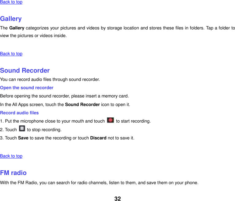 32   Back to top    Gallery The Gallery categorizes your pictures and videos by storage location and stores these files in folders. Tap a folder to view the pictures or videos inside.   Back to top    Sound Recorder You can record audio files through sound recorder. Open the sound recorder Before opening the sound recorder, please insert a memory card. In the All Apps screen, touch the Sound Recorder icon to open it. Record audio files 1. Put the microphone close to your mouth and touch    to start recording. 2. Touch    to stop recording. 3. Touch Save to save the recording or touch Discard not to save it.   Back to top    FM radio With the FM Radio, you can search for radio channels, listen to them, and save them on your phone. 