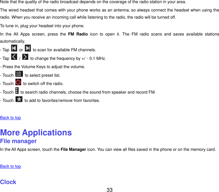  33 Note that the quality of the radio broadcast depends on the coverage of the radio station in your area. The wired headset that comes with your phone works as an antenna, so always connect the headset when using the radio. When you receive an incoming call while listening to the radio, the radio will be turned off. To tune in, plug your headset into your phone. In  the  All  Apps  screen,  press  the  FM  Radio  icon  to  open  it.  The  FM  radio  scans  and  saves  available  stations automatically. - Tap    or    to scan for available FM channels. - Tap    /    to change the frequency by +/&ndash;0.1 MHz. - Press the Volume Keys to adjust the volume. - Touch    to select preset list. - Touch    to switch off the radio. - Touch    to search radio channels, choose the sound from speaker and record FM. - Touch    to add to favorites/remove from favorites.   Back to top    More Applications File manager In the All Apps screen, touch the File Manager icon. You can view all files saved in the phone or on the memory card.   Back to top    Clock 