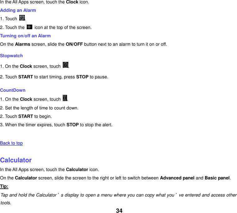 34 In the All Apps screen, touch the Clock icon. Adding an Alarm 1. Touch  . 2. Touch the    icon at the top of the screen. Turning on/off an Alarm On the Alarms screen, slide the ON/OFF button next to an alarm to turn it on or off. Stopwatch 1. On the Clock screen, touch  . 2. Touch START to start timing, press STOP to pause. CountDown 1. On the Clock screen, touch  . 2. Set the length of time to count down. 2. Touch START to begin. 3. When the timer expires, touch STOP to stop the alert.   Back to top    Calculator In the All Apps screen, touch the Calculator icon. On the Calculator screen, slide the screen to the right or left to switch between Advanced panel and Basic panel. Tip: Tap and hold the Calculator&rsquo;s display to open a menu where you can copy what you&rsquo;ve entered and access other tools. 
