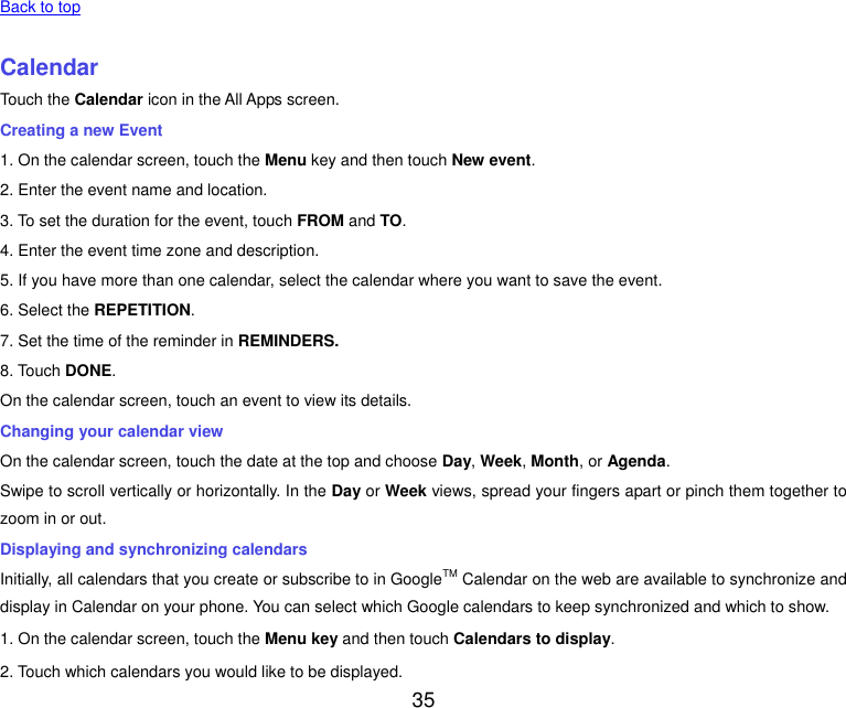  35   Back to top    Calendar Touch the Calendar icon in the All Apps screen. Creating a new Event 1. On the calendar screen, touch the Menu key and then touch New event. 2. Enter the event name and location. 3. To set the duration for the event, touch FROM and TO. 4. Enter the event time zone and description. 5. If you have more than one calendar, select the calendar where you want to save the event. 6. Select the REPETITION. 7. Set the time of the reminder in REMINDERS. 8. Touch DONE.   On the calendar screen, touch an event to view its details. Changing your calendar view On the calendar screen, touch the date at the top and choose Day, Week, Month, or Agenda. Swipe to scroll vertically or horizontally. In the Day or Week views, spread your fingers apart or pinch them together to zoom in or out. Displaying and synchronizing calendars Initially, all calendars that you create or subscribe to in GoogleTM Calendar on the web are available to synchronize and display in Calendar on your phone. You can select which Google calendars to keep synchronized and which to show.   1. On the calendar screen, touch the Menu key and then touch Calendars to display. 2. Touch which calendars you would like to be displayed. 