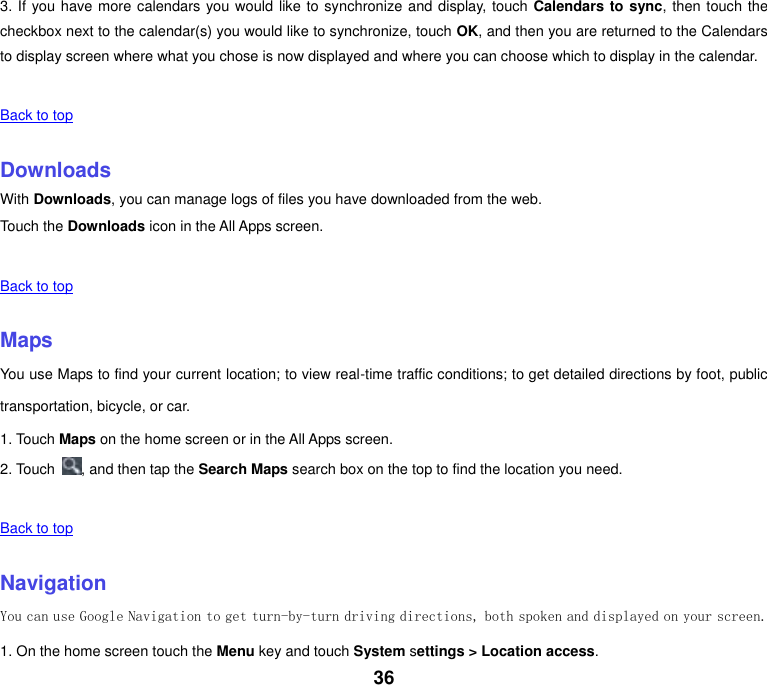 36 3. If you have more calendars you would like to synchronize and display, touch Calendars to sync, then touch the checkbox next to the calendar(s) you would like to synchronize, touch OK, and then you are returned to the Calendars to display screen where what you chose is now displayed and where you can choose which to display in the calendar.   Back to top    Downloads With Downloads, you can manage logs of files you have downloaded from the web. Touch the Downloads icon in the All Apps screen.   Back to top    Maps You use Maps to find your current location; to view real-time traffic conditions; to get detailed directions by foot, public transportation, bicycle, or car. 1. Touch Maps on the home screen or in the All Apps screen. 2. Touch  , and then tap the Search Maps search box on the top to find the location you need.    Back to top    Navigation You can use Google Navigation to get turn-by-turn driving directions, both spoken and displayed on your screen. 1. On the home screen touch the Menu key and touch System settings > Location access. 