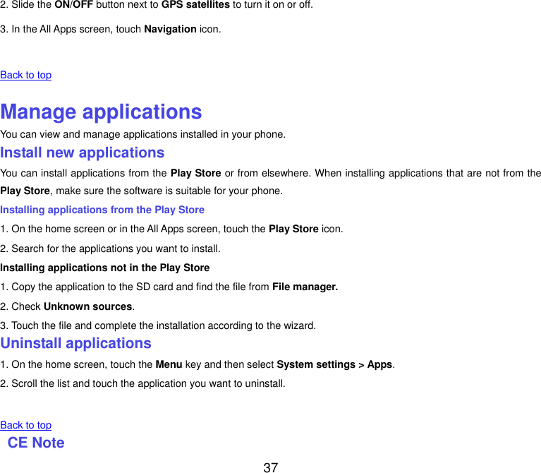  37 2. Slide the ON/OFF button next to GPS satellites to turn it on or off. 3. In the All Apps screen, touch Navigation icon.   Back to top    Manage applications You can view and manage applications installed in your phone. Install new applications You can install applications from the Play Store or from elsewhere. When installing applications that are not from the Play Store, make sure the software is suitable for your phone. Installing applications from the Play Store 1. On the home screen or in the All Apps screen, touch the Play Store icon. 2. Search for the applications you want to install. Installing applications not in the Play Store 1. Copy the application to the SD card and find the file from File manager. 2. Check Unknown sources. 3. Touch the file and complete the installation according to the wizard. Uninstall applications 1. On the home screen, touch the Menu key and then select System settings > Apps. 2. Scroll the list and touch the application you want to uninstall.     Back to top   CE Note   