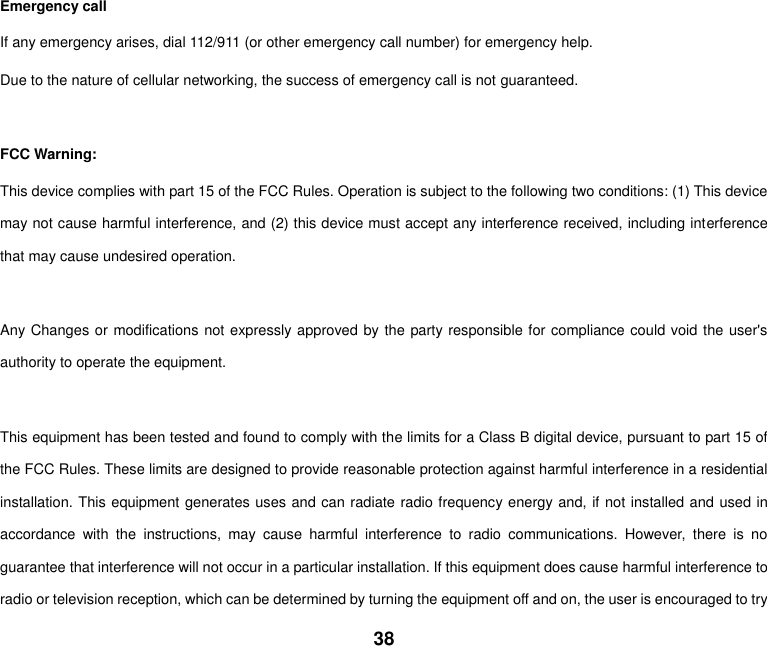 38  Emergency call If any emergency arises, dial 112/911 (or other emergency call number) for emergency help. Due to the nature of cellular networking, the success of emergency call is not guaranteed.  FCC Warning: This device complies with part 15 of the FCC Rules. Operation is subject to the following two conditions: (1) This device may not cause harmful interference, and (2) this device must accept any interference received, including interference that may cause undesired operation.  Any Changes or modifications not expressly approved by the party responsible for compliance could void the user's authority to operate the equipment.  This equipment has been tested and found to comply with the limits for a Class B digital device, pursuant to part 15 of the FCC Rules. These limits are designed to provide reasonable protection against harmful interference in a residential installation. This equipment generates uses and can radiate radio frequency energy and, if not installed and used in accordance  with  the  instructions,  may  cause  harmful  interference  to  radio  communications.  However,  there  is  no guarantee that interference will not occur in a particular installation. If this equipment does cause harmful interference to radio or television reception, which can be determined by turning the equipment off and on, the user is encouraged to try 