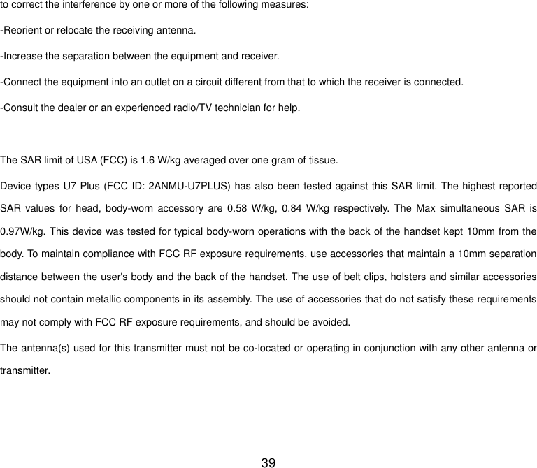  39 to correct the interference by one or more of the following measures: -Reorient or relocate the receiving antenna. -Increase the separation between the equipment and receiver. -Connect the equipment into an outlet on a circuit different from that to which the receiver is connected. -Consult the dealer or an experienced radio/TV technician for help.  The SAR limit of USA (FCC) is 1.6 W/kg averaged over one gram of tissue.   Device types U7 Plus (FCC ID: 2ANMU-U7PLUS) has also been tested against this SAR limit. The highest reported SAR values  for head,  body-worn  accessory  are  0.58  W/kg,  0.84 W/kg  respectively.  The  Max  simultaneous  SAR is 0.97W/kg. This device was tested for typical body-worn operations with the back of the handset kept 10mm from the body. To maintain compliance with FCC RF exposure requirements, use accessories that maintain a 10mm separation distance between the user's body and the back of the handset. The use of belt clips, holsters and similar accessories should not contain metallic components in its assembly. The use of accessories that do not satisfy these requirements may not comply with FCC RF exposure requirements, and should be avoided. The antenna(s) used for this transmitter must not be co-located or operating in conjunction with any other antenna or transmitter.   