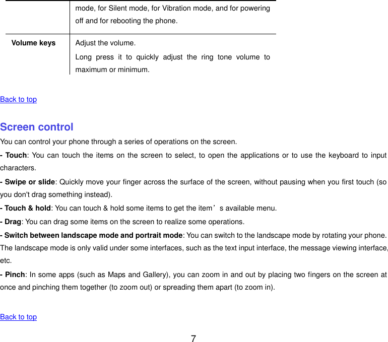  7 mode, for Silent mode, for Vibration mode, and for powering off and for rebooting the phone. Volume keys Adjust the volume. Long  press  it  to  quickly  adjust  the  ring  tone  volume  to maximum or minimum.    Back to top    Screen control You can control your phone through a series of operations on the screen. - Touch: You can touch the items on the screen to select, to open the applications or to use the keyboard to  input characters. - Swipe or slide: Quickly move your finger across the surface of the screen, without pausing when you first touch (so you don't drag something instead). - Touch &amp; hold: You can touch &amp; hold some items to get the item&rsquo;s available menu. - Drag: You can drag some items on the screen to realize some operations. - Switch between landscape mode and portrait mode: You can switch to the landscape mode by rotating your phone. The landscape mode is only valid under some interfaces, such as the text input interface, the message viewing interface, etc. - Pinch: In some apps (such as Maps and Gallery), you can zoom in and out by placing two fingers on the screen at once and pinching them together (to zoom out) or spreading them apart (to zoom in).    Back to top 