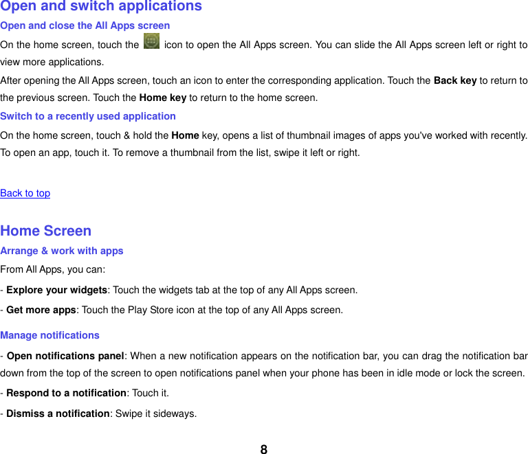 8    Open and switch applications Open and close the All Apps screen On the home screen, touch the    icon to open the All Apps screen. You can slide the All Apps screen left or right to view more applications. After opening the All Apps screen, touch an icon to enter the corresponding application. Touch the Back key to return to the previous screen. Touch the Home key to return to the home screen. Switch to a recently used application On the home screen, touch &amp; hold the Home key, opens a list of thumbnail images of apps you've worked with recently. To open an app, touch it. To remove a thumbnail from the list, swipe it left or right.    Back to top    Home Screen Arrange &amp; work with apps From All Apps, you can: - Explore your widgets: Touch the widgets tab at the top of any All Apps screen. - Get more apps: Touch the Play Store icon at the top of any All Apps screen. Manage notifications - Open notifications panel: When a new notification appears on the notification bar, you can drag the notification bar down from the top of the screen to open notifications panel when your phone has been in idle mode or lock the screen. - Respond to a notification: Touch it. - Dismiss a notification: Swipe it sideways. 