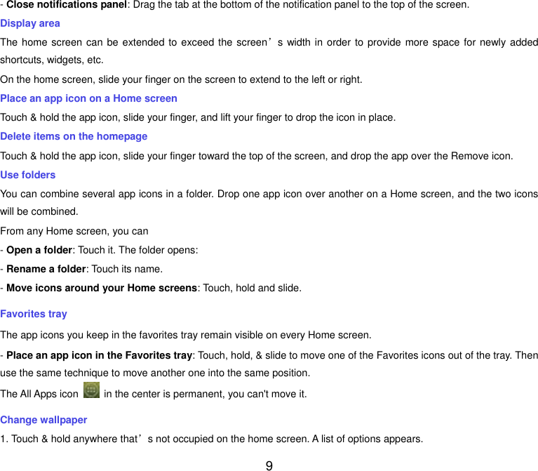  9 - Close notifications panel: Drag the tab at the bottom of the notification panel to the top of the screen. Display area The home screen can be extended to exceed the screen&rsquo;s width in order to provide more space for  newly added shortcuts, widgets, etc. On the home screen, slide your finger on the screen to extend to the left or right. Place an app icon on a Home screen Touch &amp; hold the app icon, slide your finger, and lift your finger to drop the icon in place. Delete items on the homepage Touch &amp; hold the app icon, slide your finger toward the top of the screen, and drop the app over the Remove icon. Use folders You can combine several app icons in a folder. Drop one app icon over another on a Home screen, and the two icons will be combined. From any Home screen, you can - Open a folder: Touch it. The folder opens: - Rename a folder: Touch its name. - Move icons around your Home screens: Touch, hold and slide. Favorites tray The app icons you keep in the favorites tray remain visible on every Home screen. - Place an app icon in the Favorites tray: Touch, hold, &amp; slide to move one of the Favorites icons out of the tray. Then use the same technique to move another one into the same position. The All Apps icon    in the center is permanent, you can't move it. Change wallpaper 1. Touch &amp; hold anywhere that&rsquo;s not occupied on the home screen. A list of options appears. 