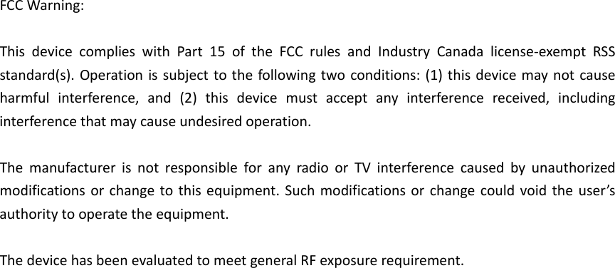 FCCWarning:ThisdevicecomplieswithPart15oftheFCCrulesandIndustryCanadalicense‐exemptRSSstandard(s).Operationissubjecttothefollowingtwoconditions:(1)thisdevicemaynotcauseharmfulinterference,and(2)thisdevicemustacceptanyinterferencereceived,includinginterferencethatmaycauseundesiredoperation.ThemanufacturerisnotresponsibleforanyradioorTVinterferencecausedbyunauthorizedmodificationsorchangetothisequipment.Suchmodificationsorchangecouldvoidtheuser’sauthoritytooperatetheequipment.ThedevicehasbeenevaluatedtomeetgeneralRFexposurerequirement.