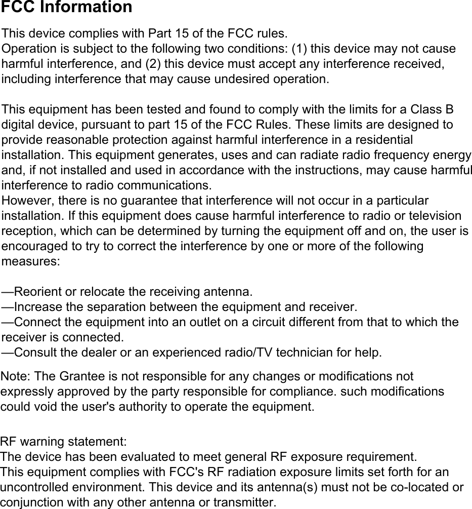 FCC InformationThis device complies with Part 15 of the FCC rules.Operation is subject to the following two conditions: (1) this device may not cause harmful interference, and (2) this device must accept any interference received, including interference that may cause undesired operation.This equipment has been tested and found to comply with the limits for a Class B digital device, pursuant to part 15 of the FCC Rules. These limits are designed to provide reasonable protection against harmful interference in a residential installation. This equipment generates, uses and can radiate radio frequency energy and, if not installed and used in accordance with the instructions, may cause harmful interference to radio communications.However, there is no guarantee that interference will not occur in a particular installation. If this equipment does cause harmful interference to radio or television reception, which can be determined by turning the equipment off and on, the user is encouraged to try to correct the interference by one or more of the following measures:&mdash;Reorient or relocate the receiving antenna.&mdash;Increase the separation between the equipment and receiver.&mdash;Connect the equipment into an outlet on a circuit different from that to which the receiver is connected.&mdash;Consult the dealer or an experienced radio/TV technician for help.RF warning statement:The device has been evaluated to meet general RF exposure requirement.This equipment complies with FCC's RF radiation exposure limits set forth for an uncontrolled environment. This device and its antenna(s) must not be co-located or conjunction with any other antenna or transmitter.Note: The Grantee is not responsible for any changes or modifications not expressly approved by the party responsible for compliance. such modifications could void the user's authority to operate the equipment.