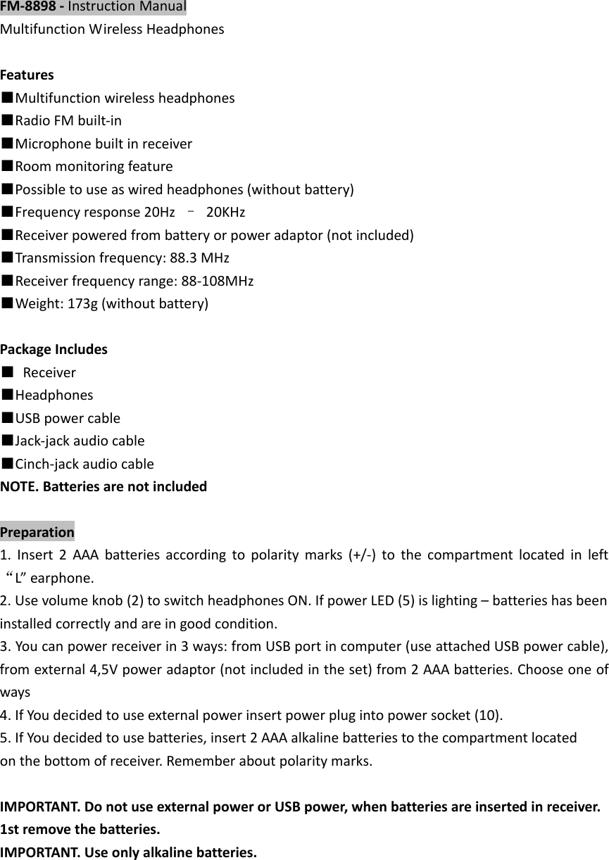 FM‐8898‐InstructionManualMultifunctionWirelessHeadphonesFeatures■Multifunctionwirelessheadphones■RadioFMbuilt‐in■Microphonebuiltinreceiver■Roommonitoringfeature■Possibletouseaswiredheadphones(withoutbattery)■Frequencyresponse20Hz&ndash;20KHz■Receiverpoweredfrombatteryorpoweradaptor(notincluded)■Transmissionfrequency:88.3MHz■Receiverfrequencyrange:88‐108MHz■Weight:173g(withoutbattery)PackageIncludes■Receiver■Headphones■USBpowercable■Jack‐jackaudiocable■Cinch‐jackaudiocableNOTE.BatteriesarenotincludedPreparation1.Insert2AAAbatteriesaccordingtopolaritymarks(+/‐)tothecompartmentlocatedinleft&ldquo;L&rdquo;earphone.2.Usevolumeknob(2)toswitchheadphonesON.IfpowerLED(5)islighting&ndash;batterieshasbeeninstalledcorrectlyandareingoodcondition.3.Youcanpowerreceiverin3ways:fromUSBportincomputer(useattachedUSBpowercable),fromexternal4,5Vpoweradaptor(notincludedintheset)from2AAAbatteries.Chooseoneofways4.IfYoudecidedtouseexternalpowerinsertpowerplugintopowersocket(10).5.IfYoudecidedtousebatteries,insert2AAAalkalinebatteriestothecompartmentlocatedonthebottomofreceiver.Rememberaboutpolaritymarks.IMPORTANT.DonotuseexternalpowerorUSBpower,whenbatteriesareinsertedinreceiver.1stremovethebatteries.IMPORTANT.Useonlyalkalinebatteries.