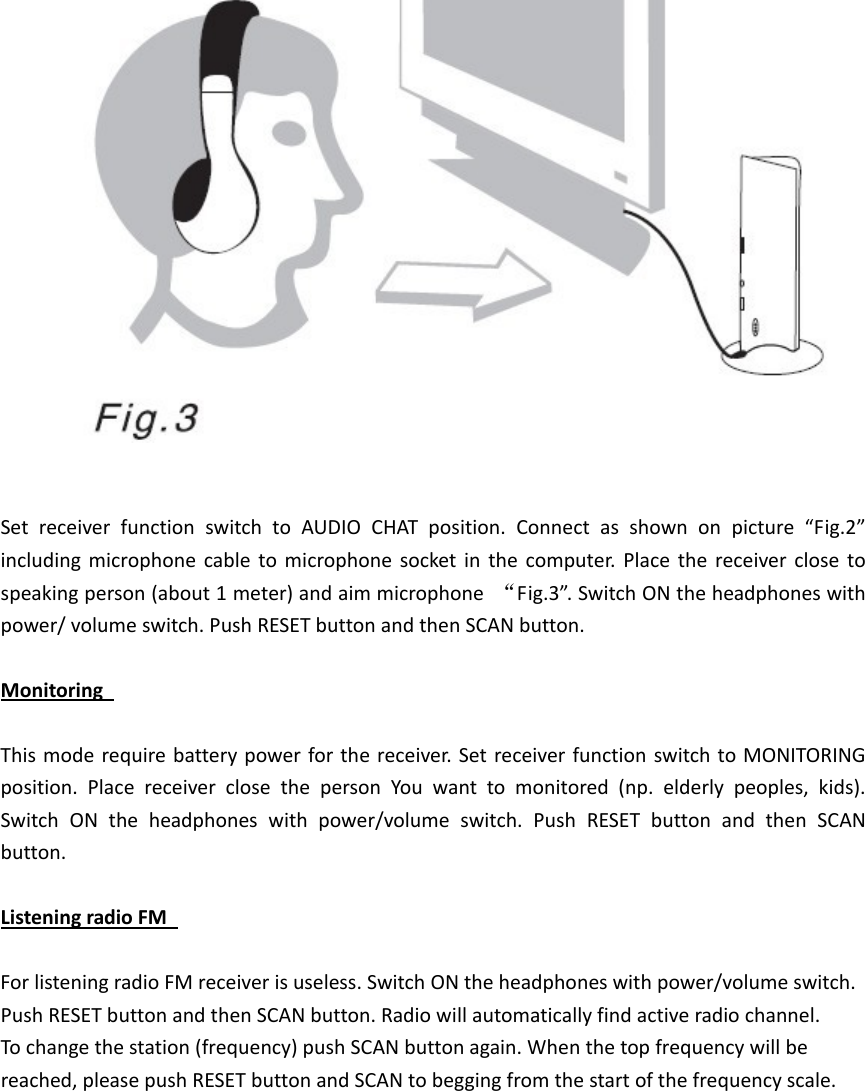 SetreceiverfunctionswitchtoAUDIOCHATposition.Connectasshownonpicture&ldquo;Fig.2&rdquo;includingmicrophonecabletomicrophonesocketinthecomputer.Placethereceiverclosetospeakingperson(about1meter)andaimmicrophone&ldquo;Fig.3&rdquo;.SwitchONtheheadphoneswithpower/volumeswitch.PushRESETbuttonandthenSCANbutton.MonitoringThismoderequirebatterypowerforthereceiver.SetreceiverfunctionswitchtoMONITORINGposition.PlacereceiverclosethepersonYouwanttomonitored(np.elderlypeoples,kids).SwitchONtheheadphoneswithpower/volumeswitch.PushRESETbuttonandthenSCANbutton.ListeningradioFMForlisteningradioFMreceiverisuseless.SwitchONtheheadphoneswithpower/volumeswitch.PushRESETbuttonandthenSCANbutton.Radiowillautomaticallyfindactiveradiochannel.Tochangethestation(frequency)pushSCANbuttonagain.Whenthetopfrequencywillbereached,pleasepushRESETbuttonandSCANtobeggingfromthestartofthefrequencyscale.