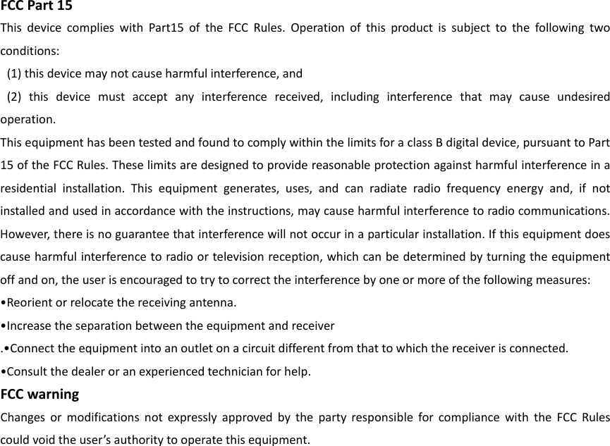 FCCPart15ThisdevicecomplieswithPart15oftheFCCRules.Operationofthisproductissubjecttothefollowingtwoconditions:(1)thisdevicemaynotcauseharmfulinterference,and(2)thisdevicemustacceptanyinterferencereceived,includinginterferencethatmaycauseundesiredoperation.ThisequipmenthasbeentestedandfoundtocomplywithinthelimitsforaclassBdigitaldevice,pursuanttoPart15oftheFCCRules.Theselimitsaredesignedtoprovidereasonableprotectionagainstharmfulinterferenceinaresidentialinstallation.Thisequipmentgenerates,uses,andcanradiateradiofrequencyenergyand,ifnotinstalledandusedinaccordancewiththeinstructions,maycauseharmfulinterferencetoradiocommunications.However,thereisnoguaranteethatinterferencewillnotoccurinaparticularinstallation.Ifthisequipmentdoescauseharmfulinterferencetoradioortelevisionreception,whichcanbedeterminedbyturningtheequipmentoffandon,theuserisencouragedtotrytocorrecttheinterferencebyoneormoreofthefollowingmeasures:&bull;Reorientorrelocatethereceivingantenna.&bull;Increasetheseparationbetweentheequipmentandreceiver.&bull;Connecttheequipmentintoanoutletonacircuitdifferentfromthattowhichthereceiverisconnected.&bull;Consultthedealeroranexperiencedtechnicianforhelp.FCCwarningChangesormodificationsnotexpresslyapprovedbythepartyresponsibleforcompliancewiththeFCCRulescouldvoidtheuser&rsquo;sauthoritytooperatethisequipment.