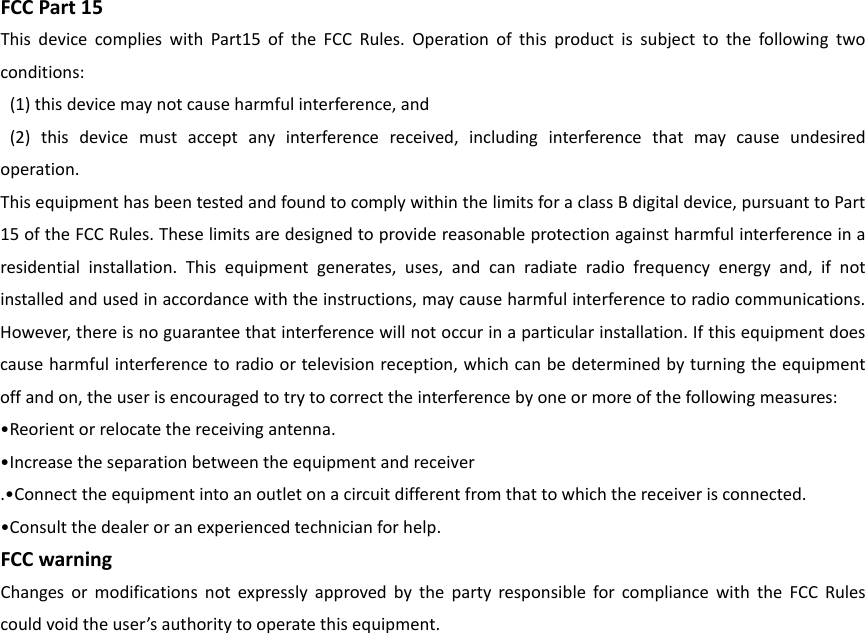 FCCPart15ThisdevicecomplieswithPart15oftheFCCRules.Operationofthisproductissubjecttothefollowingtwoconditions:(1)thisdevicemaynotcauseharmfulinterference,and(2)thisdevicemustacceptanyinterferencereceived,includinginterferencethatmaycauseundesiredoperation.ThisequipmenthasbeentestedandfoundtocomplywithinthelimitsforaclassBdigitaldevice,pursuanttoPart15oftheFCCRules.Theselimitsaredesignedtoprovidereasonableprotectionagainstharmfulinterferenceinaresidentialinstallation.Thisequipmentgenerates,uses,andcanradiateradiofrequencyenergyand,ifnotinstalledandusedinaccordancewiththeinstructions,maycauseharmfulinterferencetoradiocommunications.However,thereisnoguaranteethatinterferencewillnotoccurinaparticularinstallation.Ifthisequipmentdoescauseharmfulinterferencetoradioortelevisionreception,whichcanbedeterminedbyturningtheequipmentoffandon,theuserisencouragedtotrytocorrecttheinterferencebyoneormoreofthefollowingmeasures:•Reorientorrelocatethereceivingantenna.•Increasetheseparationbetweentheequipmentandreceiver.•Connecttheequipmentintoanoutletonacircuitdifferentfromthattowhichthereceiverisconnected.•Consultthedealeroranexperiencedtechnicianforhelp.FCCwarningChangesormodificationsnotexpresslyapprovedbythepartyresponsibleforcompliancewiththeFCCRulescouldvoidtheuser’sauthoritytooperatethisequipment.