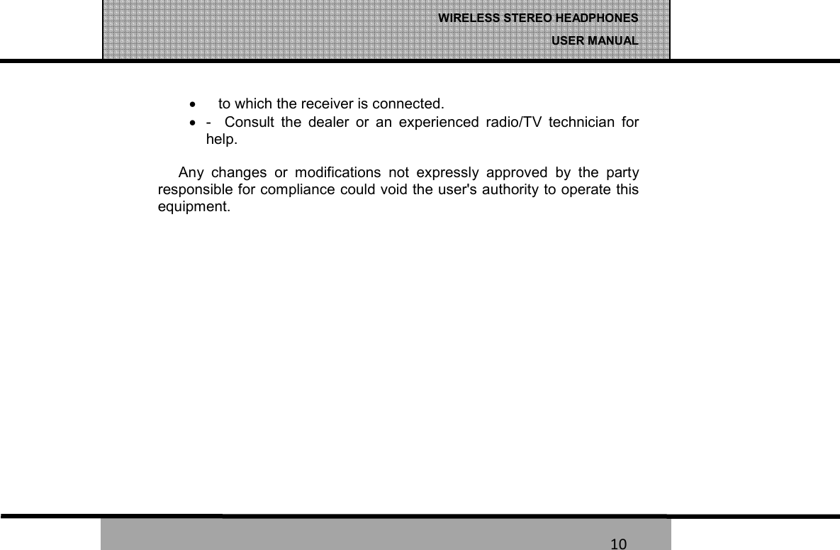   10 WIRELESS STEREO HEADPHONES  USER MANUAL 10 &bull;     to which the receiver is connected. &bull;  -    Consult  the  dealer  or  an  experienced  radio/TV  technician  for   help.  Any  changes  or  modifications  not  expressly  approved  by  the  party responsible for compliance could void the user's authority to operate this equipment. 