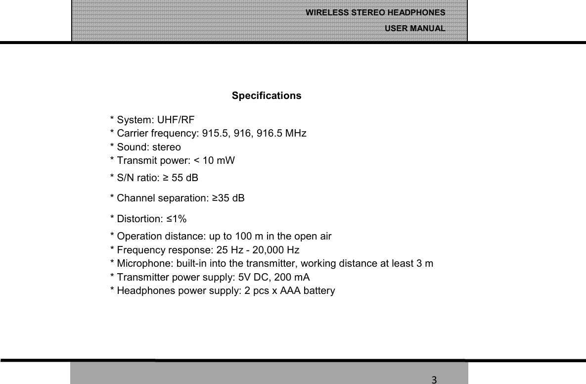   3 WIRELESS STEREO HEADPHONES  USER MANUAL 3  Specifications * System: UHF/RF * Carrier frequency: 915.5, 916, 916.5 MHz * Sound: stereo * Transmit power: < 10 mW * S/N ratio: &ge; 55 dB * Channel separation: &ge;35 dB * Distortion: &le;1% * Operation distance: up to 100 m in the open air * Frequency response: 25 Hz - 20,000 Hz * Microphone: built-in into the transmitter, working distance at least 3 m * Transmitter power supply: 5V DC, 200 mA * Headphones power supply: 2 pcs x AAA battery   