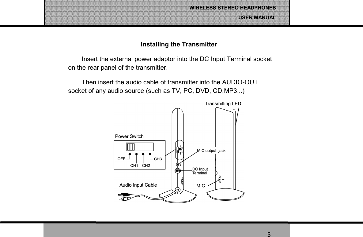   5 WIRELESS STEREO HEADPHONES  USER MANUAL 5 Installing the Transmitter Insert the external power adaptor into the DC Input Terminal socket on the rear panel of the transmitter. Then insert the audio cable of transmitter into the AUDIO-OUT socket of any audio source (such as TV, PC, DVD, CD,MP3...) 