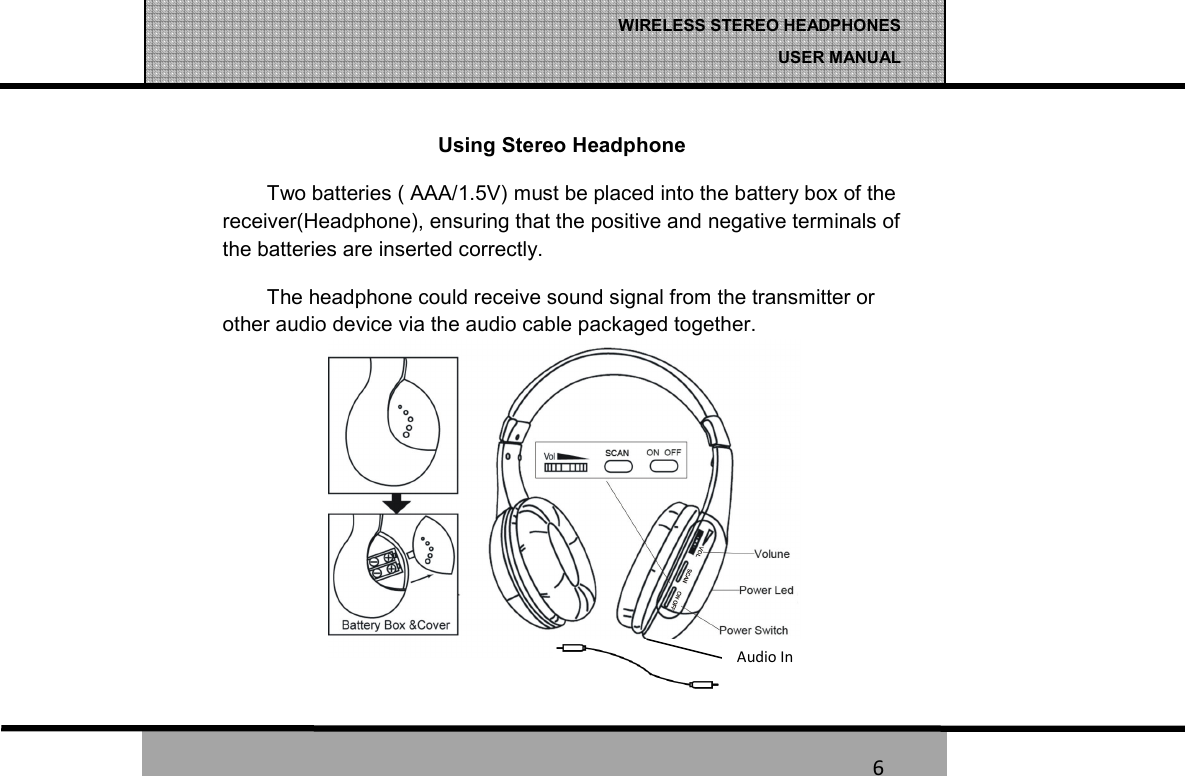   6 WIRELESS STEREO HEADPHONES  USER MANUAL 6 Using Stereo Headphone Two batteries ( AAA/1.5V) must be placed into the battery box of the receiver(Headphone), ensuring that the positive and negative terminals of the batteries are inserted correctly. The headphone could receive sound signal from the transmitter or other audio device via the audio cable packaged together. Audio In 