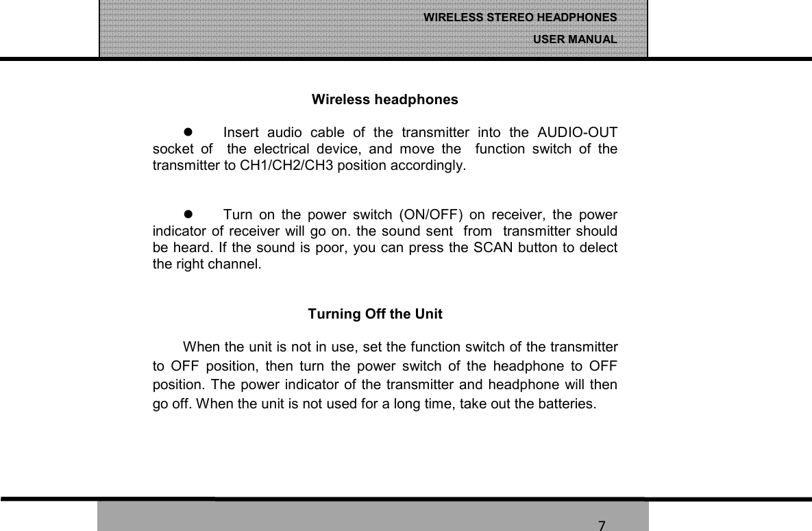   7 WIRELESS STEREO HEADPHONES  USER MANUAL 7 Wireless headphones    Insert  audio  cable  of  the  transmitter  into  the  AUDIO-OUT socket  of    the  electrical  device,  and  move  the    function  switch  of  the transmitter to CH1/CH2/CH3 position accordingly.      Turn  on  the  power  switch  (ON/OFF)  on  receiver,  the  power indicator  of receiver will go on. the sound sent  from  transmitter should be heard. If the sound is poor, you can press the SCAN button to delect the right channel.   Turning Off the Unit When the unit is not in use, set the function switch of the transmitter to  OFF  position,  then  turn  the  power  switch  of  the  headphone  to  OFF position. The power  indicator  of the transmitter and  headphone will then go off. When the unit is not used for a long time, take out the batteries.   