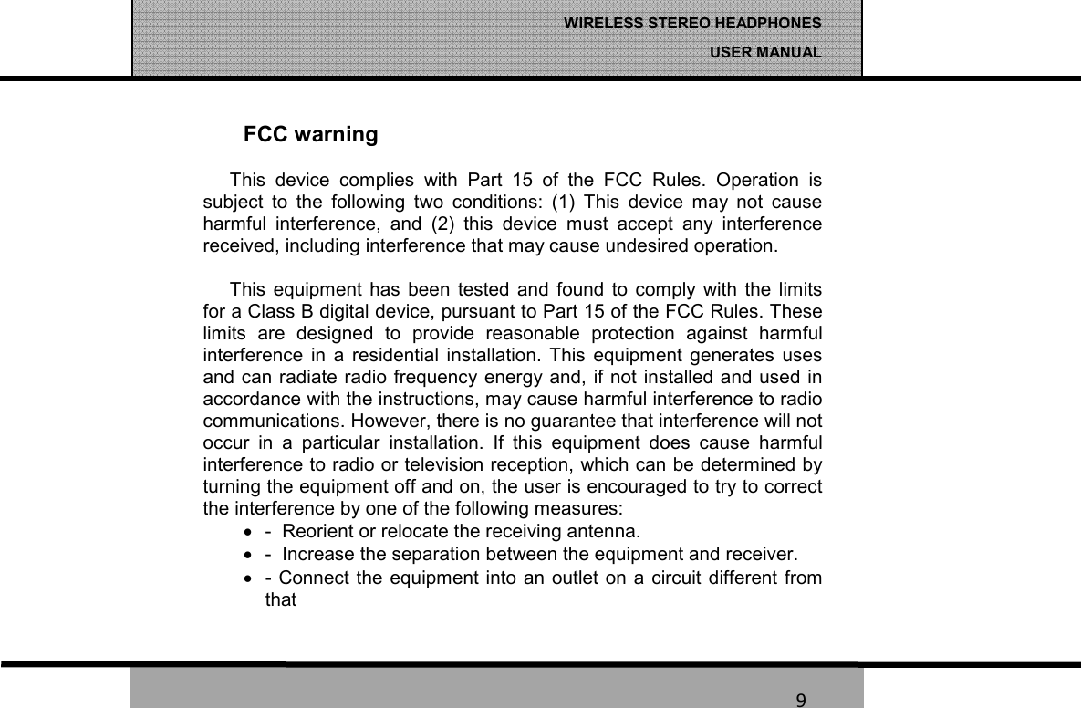   9 WIRELESS STEREO HEADPHONES  USER MANUAL 9 FCC warning This  device  complies  with  Part  15  of  the  FCC  Rules.  Operation  is subject  to  the  following  two  conditions:  (1)  This  device  may  not  cause harmful  interference,  and  (2)  this  device  must  accept  any  interference received, including interference that may cause undesired operation.  This  equipment  has  been  tested  and  found  to  comply  with  the  limits for a Class B digital device, pursuant to Part 15 of the FCC Rules. These limits  are  designed  to  provide  reasonable  protection  against  harmful interference  in  a  residential  installation.  This  equipment  generates  uses and can radiate radio frequency energy and, if not installed and used in accordance with the instructions, may cause harmful interference to radio communications. However, there is no guarantee that interference will not occur  in  a  particular  installation.  If  this  equipment  does  cause  harmful interference to radio or television reception, which can be determined by turning the equipment off and on, the user is encouraged to try to correct the interference by one of the following measures: &bull;  -  Reorient or relocate the receiving antenna. &bull;  -  Increase the separation between the equipment and receiver. &bull;  - Connect the  equipment into  an outlet on a  circuit  different from   that  