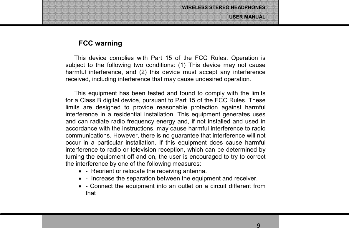   9 WIRELESS STEREO HEADPHONES  USER MANUAL 9 FCC warning This  device  complies  with  Part  15  of  the  FCC  Rules.  Operation  is subject  to  the  following  two  conditions:  (1)  This  device  may  not  cause harmful  interference,  and  (2)  this  device  must  accept  any  interference received, including interference that may cause undesired operation.  This  equipment  has  been  tested  and  found  to  comply  with  the  limits for a Class B digital device, pursuant to Part 15 of the FCC Rules. These limits  are  designed  to  provide  reasonable  protection  against  harmful interference  in  a  residential  installation.  This  equipment  generates  uses and can radiate radio frequency energy and, if not installed and used in accordance with the instructions, may cause harmful interference to radio communications. However, there is no guarantee that interference will not occur  in  a  particular  installation.  If  this  equipment  does  cause  harmful interference to radio or television reception, which can be determined by turning the equipment off and on, the user is encouraged to try to correct the interference by one of the following measures: •  -  Reorient or relocate the receiving antenna. •  -  Increase the separation between the equipment and receiver. •  - Connect the  equipment into  an outlet on a  circuit  different from   that  