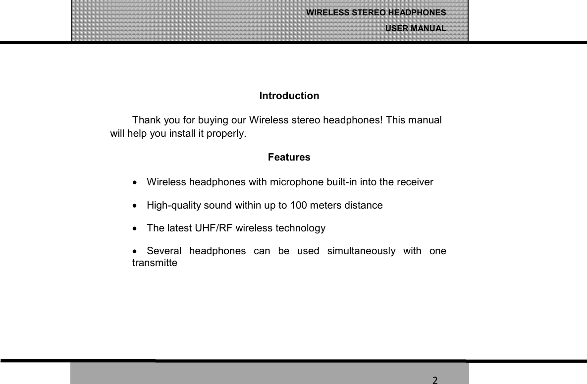   2 WIRELESS STEREO HEADPHONES  USER MANUAL 2   Introduction Thank you for buying our Wireless stereo headphones! This manual will help you install it properly. Features &bull;  Wireless headphones with microphone built-in into the receiver &bull;  High-quality sound within up to 100 meters distance  &bull;  The latest UHF/RF wireless technology &bull;  Several  headphones  can  be  used  simultaneously  with  one transmitte    