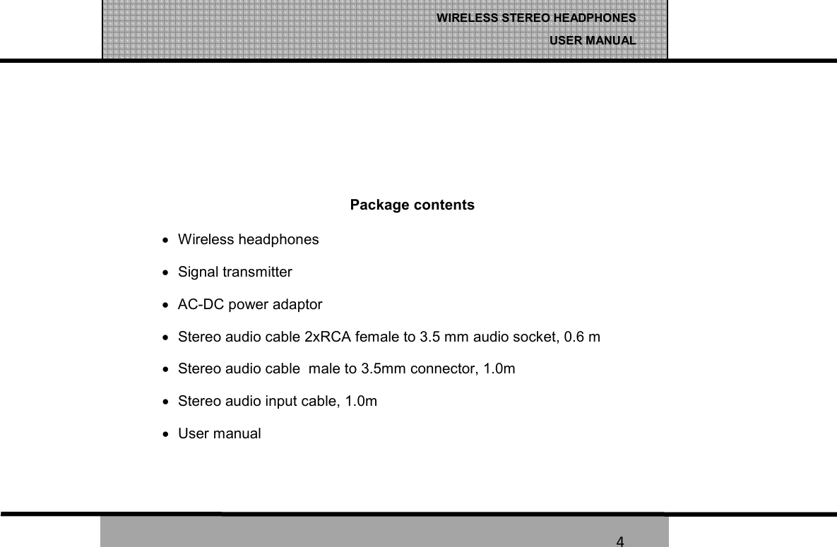   4 WIRELESS STEREO HEADPHONES  USER MANUAL 4    Package contents &bull;  Wireless headphones  &bull;  Signal transmitter   &bull;  AC-DC power adaptor   &bull;  Stereo audio cable 2xRCA female to 3.5 mm audio socket, 0.6 m      &bull;  Stereo audio cable  male to 3.5mm connector, 1.0m &bull;  Stereo audio input cable, 1.0m &bull;  User manual   