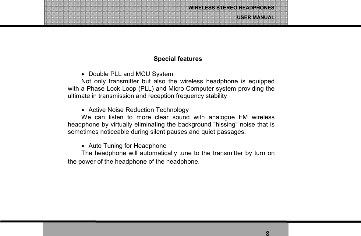   8 WIRELESS STEREO HEADPHONES  USER MANUAL 8  Special features &bull;  Double PLL and MCU System Not  only  transmitter  but  also  the  wireless  headphone  is  equipped with a Phase Lock Loop (PLL) and Micro Computer system providing the ultimate in transmission and reception frequency stability &bull;  Active Noise Reduction Technology We  can  listen  to  more  clear  sound  with  analogue  FM  wireless headphone by virtually eliminating the background "hissing" noise that is sometimes noticeable during silent pauses and quiet passages. &bull;  Auto Tuning for Headphone The headphone  will automatically tune to the  transmitter by turn on the power of the headphone of the headphone.   