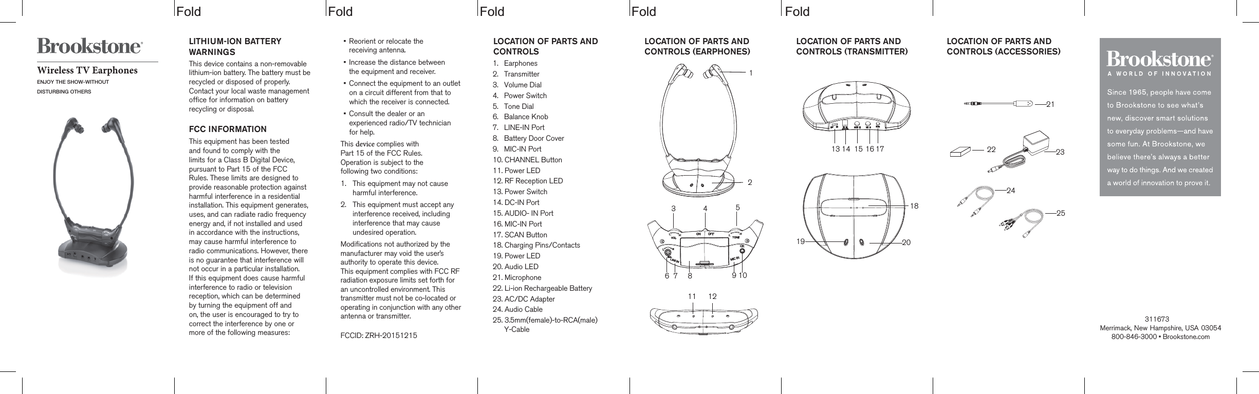 Fold Fold Fold Fold FoldLOCATION OF PARTS AND CONTROLS  1. Earphones2. Transmitter3. Volume Dial4. Power Switch5. Tone Dial6. Balance Knob7. LINE-IN Port8. Battery Door Cover9. MIC-IN Port10. CHANNEL Button11. Power LED12. RF Reception LED13. Power Switch14. DC-IN Port15. AUDIO- IN Port16. MIC-IN Port17. SCAN Button18. Charging Pins/Contacts19. Power LED20. Audio LED21. Microphone22. Li-ion Rechargeable Battery23. AC/DC Adapter24. Audio Cable25. 3.5mm(female)-to-RCA(male)Y-CableWireless TV EarphonesENJOY THE SHOW-WITHOUTDISTURBING OTHERSLITHIUM-ION BATTERY WARNINGSThis device contains a non-removable lithium-ion battery. The battery must berecycled or disposed of properly. Contact your local waste management office for information on battery recycling or disposal.FCC INFORMATIONThis equipment has been tested and found to comply with the limits for a Class B Digital Device, pursuant to Part 15 of the FCC Rules. These limits are designed to provide reasonable protection against harmful interference in a residential installation. This equipment generates, uses, and can radiate radio frequency energy and, if not installed and used in accordance with the instructions, may cause harmful interference to radio communications. However, there is no guarantee that interference will not occur in a particular installation. If this equipment does cause harmful interference to radio or television reception, which can be determined  by turning the equipment off and on, the user is encouraged to try to correct the interference by one or more of the following measures:&bull;    Reorient or relocate thereceiving antenna.&bull;    Increase the distance betweenthe equipment and receiver.&bull;    Connect the equipment to an outlet on a circuit different from that to which the receiver is connected.&bull;    Consult the dealer or an experienced radio/TV technician for help.This device complies with  Part 15 of the FCC Rules.  Operation is subject to the  following two conditions:1.  This equipment may not cause harmful interference.2.  This equipment must accept any interference received, including interference that may cause undesired operation.Modifications not authorized by themanufacturer may void the user&rsquo;sauthority to operate this device. This equipment complies with FCC RFradiation exposure limits set forth for an uncontrolled environment. This  transmitter must not be co-located or operating in conjunction with any otherantenna or transmitter.FCCID: ZRH-20151215Merrimack, New Hampshire, USA 03054 800-846-3000 &bull; Brookstone.comLOCATION OF PARTS AND CONTROLS (EARPHONES) LOCATION OF PARTS AND CONTROLS (TRANSMITTER) LOCATION OF PARTS AND CONTROLS (ACCESSORIES) 2324252122201918171615141354310987611 1212311673