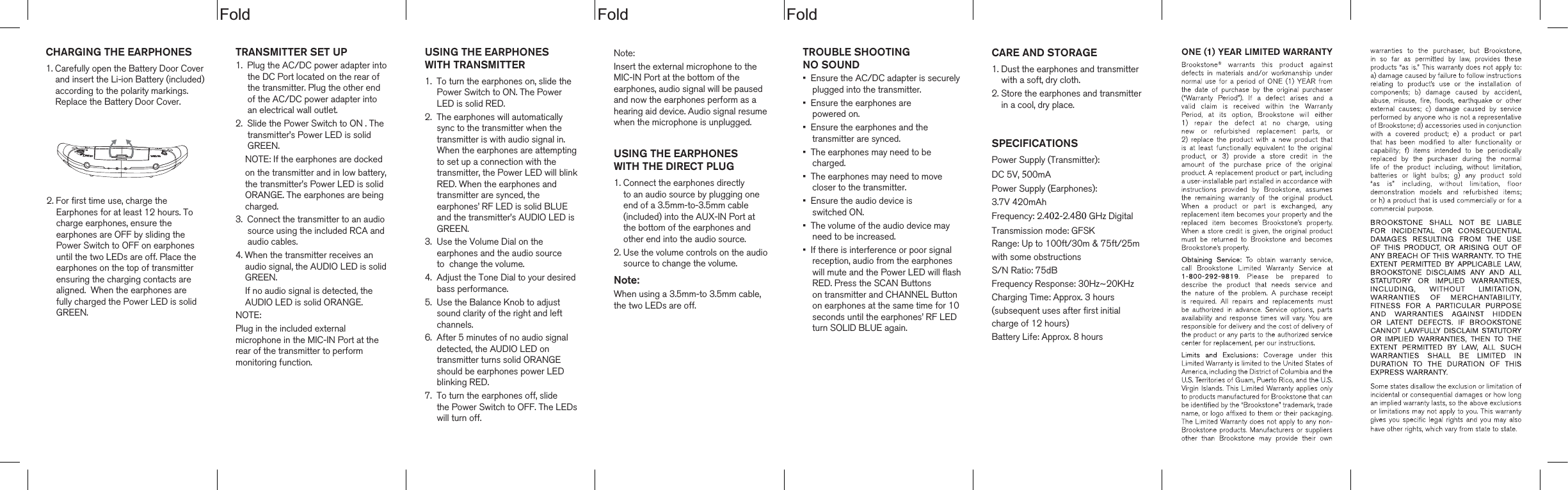 dloFdloFdloFCHARGING THE EARPHONES1. Carefully open the Battery Door Coverand insert the Li-ion Battery (included)according to the polarity markings.Replace the Battery Door Cover.TROUBLE SHOOTING NO SOUND&bull; Ensure the AC/DC adapter is securelyplugged into the transmitter.&bull; Ensure the earphones arepowered on.&bull; Ensure the earphones and thetransmitter are synced.&bull; The earphones may need to becharged.&bull; The earphones may need to movecloser to the transmitter.&bull; Ensure the audio device isswitched ON.&bull; The volume of the audio device mayneed to be increased. &bull; If there is interference or poor signalreception, audio from the earphoneswill mute and the Power LED will flashRED. Press the SCAN Buttons on transmitter and CHANNEL Buttonon earphones at the same time for 10 seconds until the earphones&rsquo; RF LED turn SOLID BLUE again.USING THE EARPHONESWITH THE DIRECT PLUG1. Connect the earphones directlyto an audio source by plugging oneend of a 3.5mm-to-3.5mm cable(included) into the AUX-IN Port at the bottom of the earphones and other end into the audio source.2. Use the volume controls on the audiosource to change the volume.Note:When using a 3.5mm-to 3.5mm cable,the two LEDs are off.TRANSMITTER SET UP1. Plug the AC/DC power adapter intothe DC Port located on the rear of the transmitter. Plug the other end of the AC/DC power adapter into an electrical wall outlet.2. Slide the Power Switch to ON . Thetransmitter&rsquo;s Power LED is solidGREEN.NOTE: If the earphones are dockedon the transmitter and in low battery,the transmitter&rsquo;s Power LED is solidORANGE. The earphones are beingcharged.3. Connect the transmitter to an audiosource using the included RCA andaudio cables.4. When the transmitter receives an audio signal, the AUDIO LED is solidGREEN. If no audio signal is detected, theAUDIO LED is solid ORANGE.NOTE:Plug in the included external microphone in the MIC-IN Port at the rear of the transmitter to perform monitoring function. CARE AND STORAGE1. Dust the earphones and transmitterwith a soft, dry cloth.2. Store the earphones and transmitterin a cool, dry place.SPECIFICATIONSPower Supply (Transmitter):DC 5V, 500mA Power Supply (Earphones):3.7V 420mAhFrequency: 2.402-2.480 GHz Digital Transmission mode: GFSKRange: Up to 100ft/30m &amp; 75ft/25m with some obstructions S/N Ratio: 75dBFrequency Response: 30Hz~20KHz Charging Time: Approx. 3 hours(subsequent uses after first initial charge of 12 hours)Battery Life: Approx. 8 hoursUSING THE EARPHONESWITH TRANSMITTER1. To turn the earphones on, slide thePower Switch to ON. The Power LED is solid RED.2. The earphones will automaticallysync to the transmitter when the transmitter is with audio signal in. When the earphones are attempting to set up a connection with the transmitter, the Power LED will blinkRED. When the earphones and transmitter are synced, the earphones&rsquo; RF LED is solid BLUE and the transmitter&rsquo;s AUDIO LED is GREEN.3. Use the Volume Dial on theearphones and the audio sourceto  change the volume.4. Adjust the Tone Dial to your desiredbass performance.5. Use the Balance Knob to adjustsound clarity of the right and leftchannels.6. After 5 minutes of no audio signaldetected, the AUDIO LED on transmitter turns solid ORANGE should be earphones power LEDblinking RED.7. To turn the earphones off, slide the Power Switch to OFF. The LEDswill turn off.2. For first time use, charge the Earphones for at least 12 hours. To charge earphones, ensure the earphones are OFF by sliding thePower Switch to OFF on earphonesuntil the two LEDs are off. Place theearphones on the top of transmitterensuring the charging contacts are aligned.  When the earphones are fully charged the Power LED is solidGREEN.Note:Insert the external microphone to the MIC-IN Port at the bottom of the earphones, audio signal will be pausedand now the earphones perform as a hearing aid device. Audio signal resumewhen the microphone is unplugged.