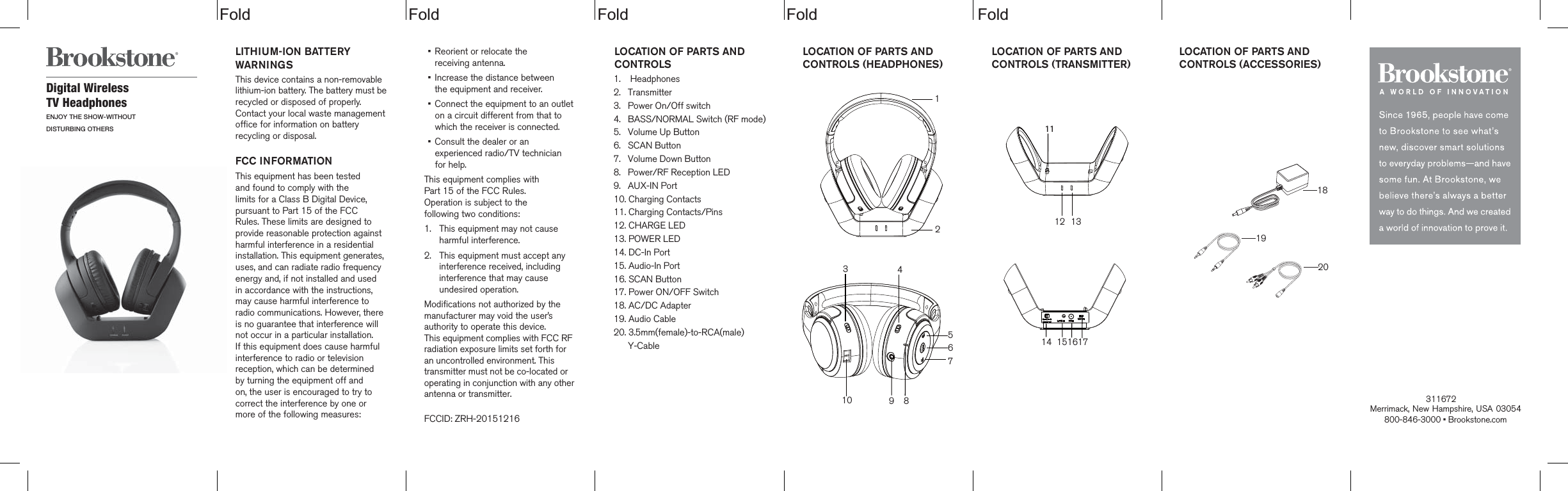  Fold Fold Fold Fold                                    FoldLOCATION OF PARTS AND CONTROLS  1.    Headphones2.   Transmitter3.   Power On/Off switch4.   BASS/NORMAL Switch (RF mode)5.   Volume Up Button6.   SCAN Button7.   Volume Down Button8.   Power/RF Reception LED9.   AUX-IN Port10. Charging Contacts11. Charging Contacts/Pins12. CHARGE LED13. POWER LED14. DC-In Port15. Audio-In Port16. SCAN Button17. Power ON/OFF Switch18. AC/DC Adapter19. Audio Cable20. 3.5mm(female)-to-RCA(male)      Y-CableDigital Wireless TV HeadphonesENJOY THE SHOW-WITHOUTDISTURBING OTHERSLITHIUM-ION BATTERY WARNINGSThis device contains a non-removable lithium-ion battery. The battery must berecycled or disposed of properly. Contact your local waste management office for information on battery recycling or disposal.FCC INFORMATIONThis equipment has been tested and found to comply with the limits for a Class B Digital Device, pursuant to Part 15 of the FCC Rules. These limits are designed to provide reasonable protection against harmful interference in a residential installation. This equipment generates, uses, and can radiate radio frequency energy and, if not installed and used in accordance with the instructions, may cause harmful interference to radio communications. However, there is no guarantee that interference will not occur in a particular installation. If this equipment does cause harmful interference to radio or television reception, which can be determined  by turning the equipment off and on, the user is encouraged to try to correct the interference by one or more of the following measures:&bull;    Reorient or relocate the  receiving antenna.&bull;    Increase the distance between  the equipment and receiver.&bull;    Connect the equipment to an outlet on a circuit different from that to which the receiver is connected.&bull;    Consult the dealer or an experienced radio/TV technician for help.This equipment complies with  Part 15 of the FCC Rules.  Operation is subject to the  following two conditions:1.  This equipment may not cause harmful interference.2.  This equipment must accept any interference received, including interference that may cause undesired operation.Modifications not authorized by themanufacturer may void the user&rsquo;sauthority to operate this device.This equipment complies with FCC RF radiation exposure limits set forth for an uncontrolled environment. This transmitter must not be co-located or operating in conjunction with any other antenna or transmitter.FCCID: ZRH-20151216Merrimack, New Hampshire, USA 03054 800-846-3000 &bull; Brookstone.com              LOCATION OF PARTS AND CONTROLS (HEADPHONES)  LOCATION OF PARTS AND CONTROLS (TRANSMITTER)  LOCATION OF PARTS AND CONTROLS (ACCESSORIES)  1819201234567891014 15161712 1311                         311672 