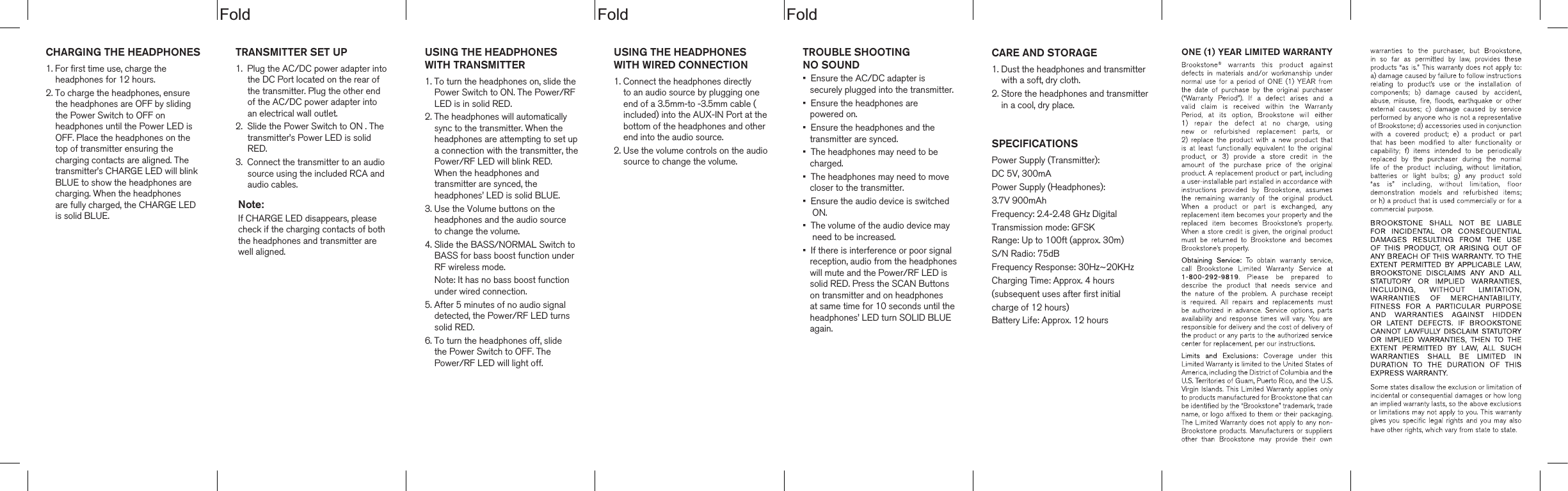 dloFdloFdloFCHARGING THE HEADPHONES1. For first time use, charge the     headphones for 12 hours.2. To charge the headphones, ensure     the headphones are OFF by sliding     the Power Switch to OFF on     headphones until the Power LED is     OFF. Place the headphones on the     top of transmitter ensuring the     charging contacts are aligned. The     transmitter&rsquo;s CHARGE LED will blink    BLUE to show the headphones are     charging. When the headphones     are fully charged, the CHARGE LED     is solid BLUE.       TROUBLE SHOOTING NO SOUND&bull;  Ensure the AC/DC adapter is    securely plugged into the transmitter.&bull;  Ensure the headphones are    powered on.&bull;  Ensure the headphones and the    transmitter are synced.&bull;  The headphones may need to be    charged.&bull;  The headphones may need to move    closer to the transmitter.&bull;  Ensure the audio device is switched     ON.&bull;  The volume of the audio device may    need to be increased.&bull;  If there is interference or poor signal   reception, audio from the headphones   will mute and the Power/RF LED is    solid RED. Press the SCAN Buttons    on transmitter and on headphones    at same time for 10 seconds until the   headphones&rsquo; LED turn SOLID BLUE   again.USING THE HEADPHONESWITH WIRED CONNECTION1. Connect the headphones directly    to an audio source by plugging one     end of a 3.5mm-to -3.5mm cable (    included) into the AUX-IN Port at the    bottom of the headphones and other    end into the audio source.2. Use the volume controls on the audio    source to change the volume.TRANSMITTER SET UP1.  Plug the AC/DC power adapter into     the DC Port located on the rear of      the transmitter. Plug the other end      of the AC/DC power adapter into      an electrical wall outlet.2.  Slide the Power Switch to ON . The     transmitter&rsquo;s Power LED is solid     RED.3.  Connect the transmitter to an audio     source using the included RCA and     audio cables. Note:If CHARGE LED disappears, pleasecheck if the charging contacts of boththe headphones and transmitter are well aligned. CARE AND STORAGE1. Dust the headphones and transmitter    with a soft, dry cloth.2. Store the headphones and transmitter    in a cool, dry place.SPECIFICATIONSPower Supply (Transmitter):DC 5V, 300mA Power Supply (Headphones):3.7V 900mAhFrequency: 2.4-2.48 GHz DigitalTransmission mode: GFSKRange: Up to 100ft (approx. 30m)S/N Radio: 75dBFrequency Response: 30Hz~20KHzCharging Time: Approx. 4 hours(subsequent uses after first initial charge of 12 hours)Battery Life: Approx. 12 hoursUSING THE HEADPHONESWITH TRANSMITTER1. To turn the headphones on, slide the    Power Switch to ON. The Power/RF    LED is in solid RED.2. The headphones will automatically    sync to the transmitter. When the    headphones are attempting to set up    a connection with the transmitter, the    Power/RF LED will blink RED.    When the headphones and     transmitter are synced, the     headphones&rsquo; LED is solid BLUE.3. Use the Volume buttons on the    headphones and the audio source    to change the volume.4. Slide the BASS/NORMAL Switch to    BASS for bass boost function under    RF wireless mode.    Note: It has no bass boost function    under wired connection.5. After 5 minutes of no audio signal    detected, the Power/RF LED turns    solid RED.6. To turn the headphones off, slide     the Power Switch to OFF. The    Power/RF LED will light off.
