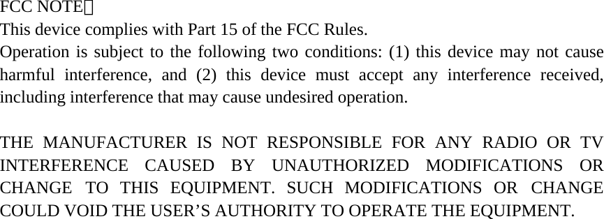  FCC NOTE： This device complies with Part 15 of the FCC Rules. Operation is subject to the following two conditions: (1) this device may not cause harmful interference, and (2) this device must accept any interference received, including interference that may cause undesired operation.  THE MANUFACTURER IS NOT RESPONSIBLE FOR ANY RADIO OR TV INTERFERENCE CAUSED BY UNAUTHORIZED MODIFICATIONS OR CHANGE TO THIS EQUIPMENT. SUCH MODIFICATIONS OR CHANGE COULD VOID THE USER’S AUTHORITY TO OPERATE THE EQUIPMENT.  