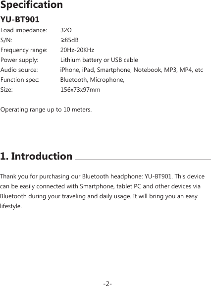 YU-BT901Thank you for purchasing our Bluetooth headphone: YU-BT901. This device can be easily connected with Smartphone, tablet PC and other devices via Bluetooth during your traveling and daily usage. It will bring you an easy lifestyle.Load impedance:        32&Omega;S/N:  &ge;85dBFrequency range:        20Hz-20KHzPower supply:             Lithium battery or USB cableAudio source:              iPhone, iPad, Smartphone, Notebook, MP3, MP4, etcFunction spec:            Bluetooth, Microphone, Size:   156x73x97mm Operating range up to 10 meters.-2-1. IntroductionSpecification