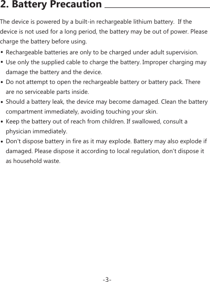 The device is powered by a built-in rechargeable lithium battery.  If the device is not used for a long period, the battery may be out of power. Please charge the battery before using.Rechargeable batteries are only to be charged under adult supervision. Use only the supplied cable to charge the battery. Improper charging may damage the battery and the device.Do not attempt to open the rechargeable battery or battery pack. There are no serviceable parts inside.Should a battery leak, the device may become damaged. Clean the battery compartment immediately, avoiding touching your skin.Keep the battery out of reach from children. If swallowed, consult a physician immediately.Don't dispose battery in fire as it may explode. Battery may also explode if damaged. Please dispose it according to local regulation, don't dispose it as household waste.-3-2. Battery Precaution