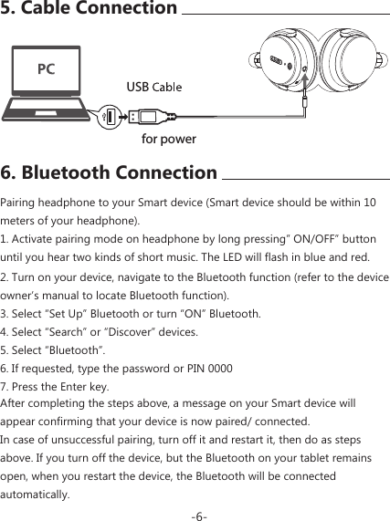 USBAfter completing the steps above, a message on your Smart device will appear confirming that your device is now paired/ connected.In case of unsuccessful pairing, turn off it and restart it, then do as steps above. If you turn off the device, but the Bluetooth on your tablet remains open, when you restart the device, the Bluetooth will be connected automatically.for power2. Turn on your device, navigate to the Bluetooth function (refer to the device owner&rsquo;s manual to locate Bluetooth function).3. Select &ldquo;Set Up&rdquo; Bluetooth or turn &ldquo;ON&rdquo; Bluetooth.4. Select &ldquo;Search&rdquo; or &ldquo;Discover&rdquo; devices.5. Select &ldquo;Bluetooth&rdquo;.6. If requested, type the password or PIN 00007. Press the Enter key.6. Bluetooth ConnectionPairing headphone to your Smart device (Smart device should be within 10 meters of your headphone).1. Activate pairing mode on headphone by long pressing&rdquo; ON/OFF&rdquo; button until you hear two kinds of short music. The LED will flash in blue and red.-6-5. Cable Connection