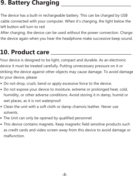 10. Product careYour device is designed to be light, compact and durable. As an electronic device it must be treated carefully. Putting unnecessary pressure on it or striking the device against other objects may cause damage. To avoid damage to your device, pleaseDo not drop, crush, bend or apply excessive force to the device.Do not expose your device to moisture, extreme or prolonged heat, cold, humidity, or other adverse conditions. Avoid storing it in damp, humid or wet places, as it is not waterproof.Clean the unit with a soft cloth or damp chamois leather. Never use solvents. This device contains magnets. Keep magnetic field sensitive products such as credit cards and video screen away from this device to avoid damage or malfunction.9. Battery ChargingThe device has a built-in rechargeable battery. This can be charged by USB cable connected with your computer. When it&rsquo;s charging, the light below the left button will turn to redAfter charging, the device can be used without the power connection. Charge the device again when you hear the headphone make successive beep sound.-8- The Unit can only be opened by qualified personnel.