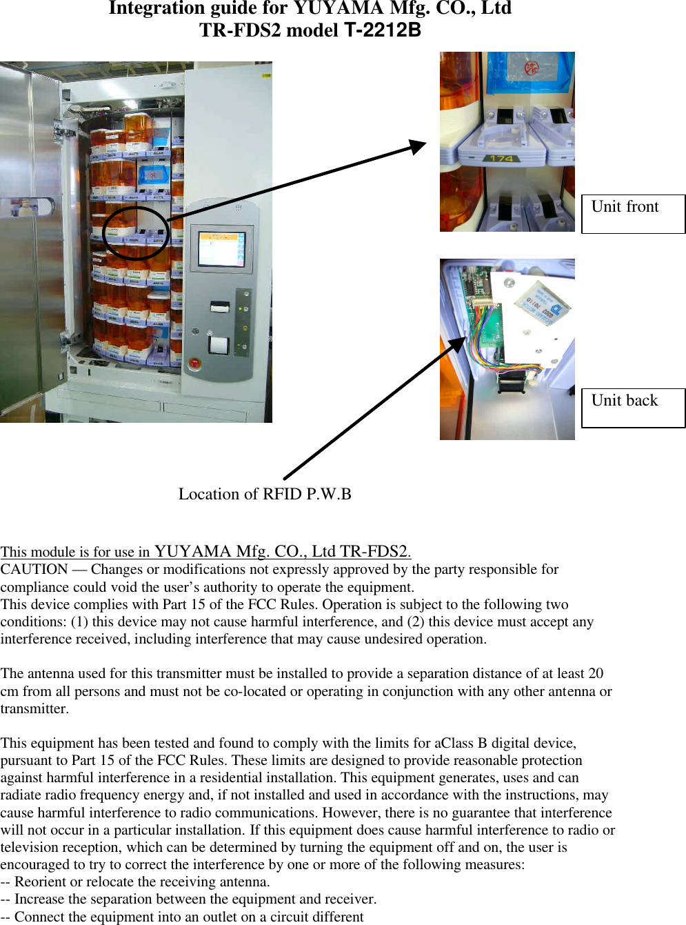 Integration guide for YUYAMA Mfg. CO., Ltd TR-FDS2 model T-2212B         This module is for use in YUYAMA Mfg. CO., Ltd TR-FDS2. CAUTION — Changes or modifications not expressly approved by the party responsible for compliance could void the user’s authority to operate the equipment. This device complies with Part 15 of the FCC Rules. Operation is subject to the following two conditions: (1) this device may not cause harmful interference, and (2) this device must accept any interference received, including interference that may cause undesired operation.  The antenna used for this transmitter must be installed to provide a separation distance of at least 20 cm from all persons and must not be co-located or operating in conjunction with any other antenna or transmitter.  This equipment has been tested and found to comply with the limits for aClass B digital device, pursuant to Part 15 of the FCC Rules. These limits are designed to provide reasonable protection against harmful interference in a residential installation. This equipment generates, uses and can radiate radio frequency energy and, if not installed and used in accordance with the instructions, may cause harmful interference to radio communications. However, there is no guarantee that interference will not occur in a particular installation. If this equipment does cause harmful interference to radio or television reception, which can be determined by turning the equipment off and on, the user is encouraged to try to correct the interference by one or more of the following measures: -- Reorient or relocate the receiving antenna. -- Increase the separation between the equipment and receiver. -- Connect the equipment into an outlet on a circuit different Location of RFID P.W.B Unit front Unit back 