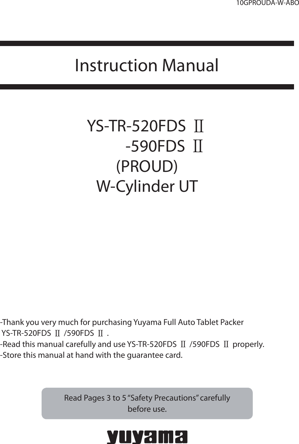 10GPROUDA-W-ABOInstruction Manual YS-TR-520FDS Ⅱ        -590FDS Ⅱ(PROUD)W-Cylinder UT- Thank you very much for purchasing Yuyama Full Auto Tablet Packer  YS-TR-520FDS Ⅱ/590FDS Ⅱ. -Read this manual carefully and use YS-TR-520FDS Ⅱ/590FDS Ⅱproperly.    -Store this manual at hand with the guarantee card.  Read Pages 3 to 5 “Safety Precautions” carefully before use.