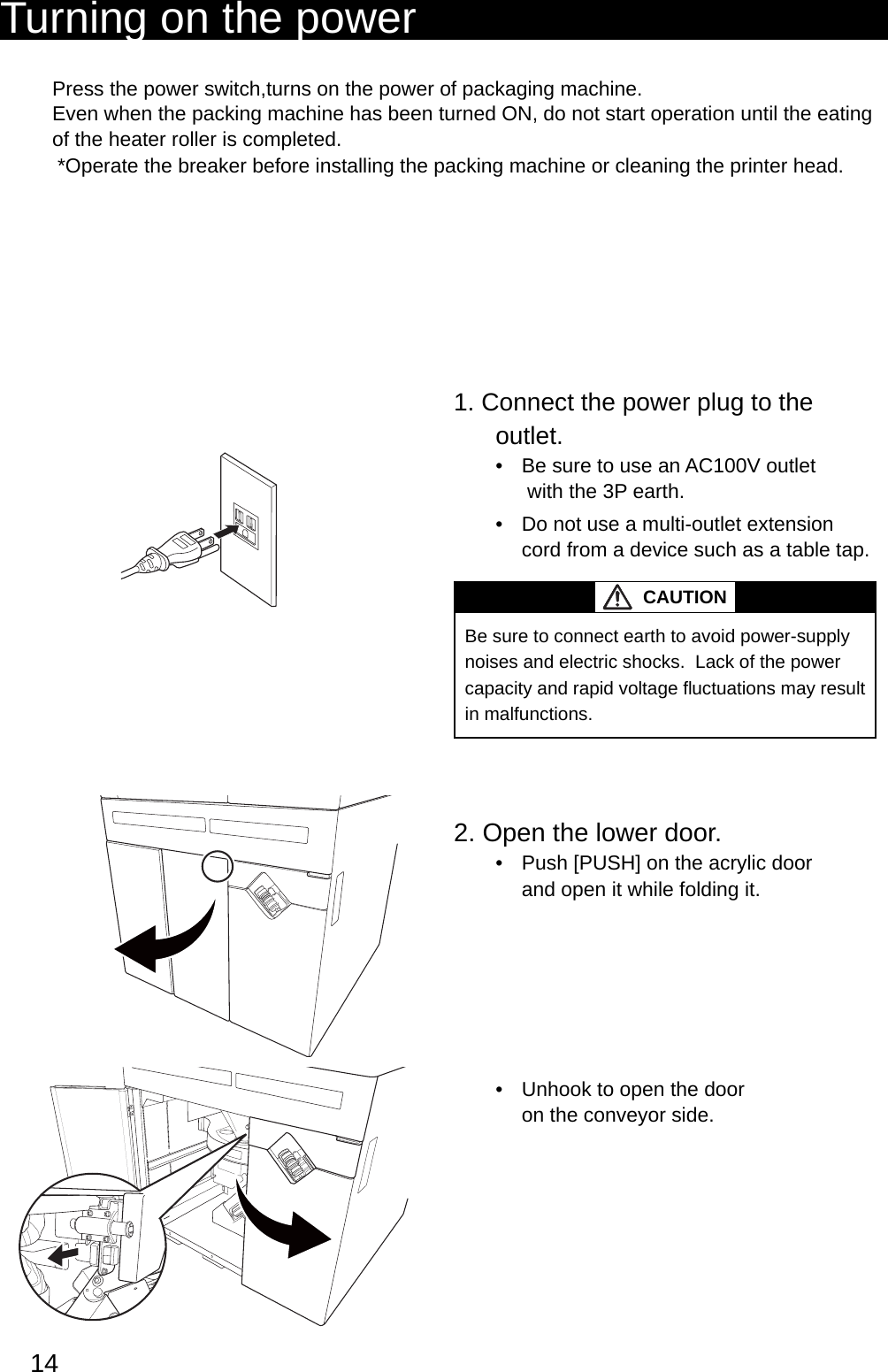 14Turning on the powerPress the power switch,turns on the power of packaging machine. Even when the packing machine has been turned ON, do not start operation until the eating of the heater roller is completed.*Operate the breaker before installing the packing machine or cleaning the printer head.1. Connect the power plug to the outlet.Be sure to use an AC100V outlet •  with the 3P earth. Do not use a multi-outlet extension • cord from a device such as a table tap. CAUTIONBe sure to connect earth to avoid power-supply noises and electric shocks.  Lack of the power capacity and rapid voltage fl  uctuations may result in malfunctions.2. Open the lower door.Push [PUSH] on the acrylic door • and open it while folding it.Unhook to open the door • on the conveyor side.使いかた（基本）