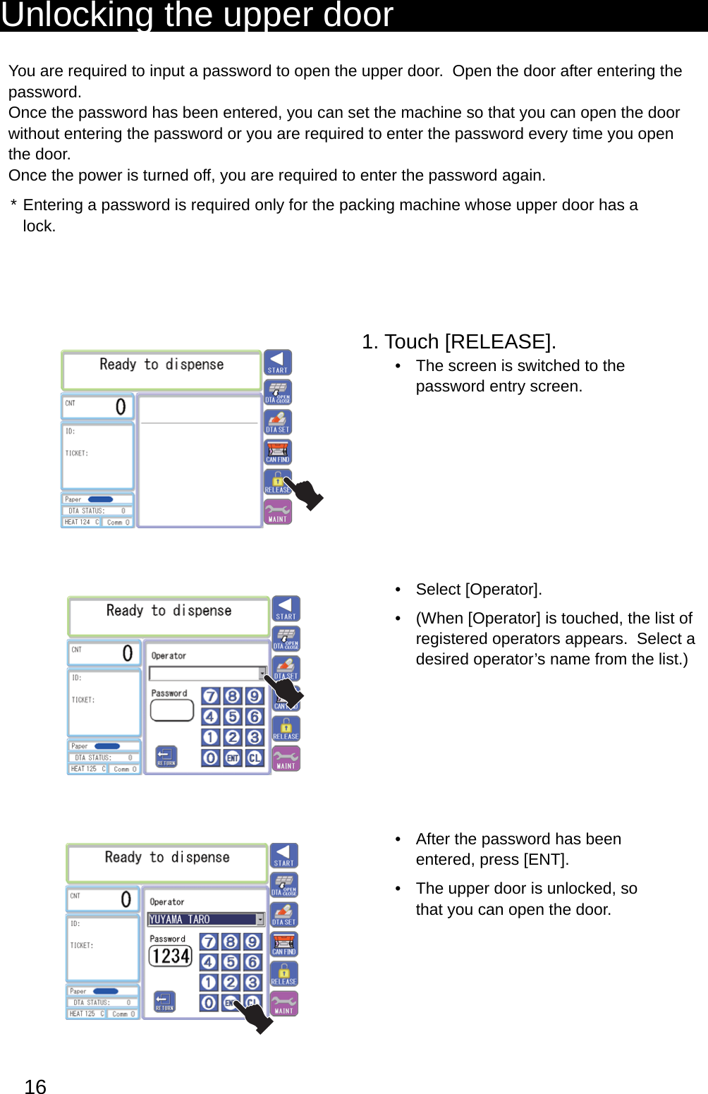 16Unlocking the upper doorYou are required to input a password to open the upper door.  Open the door after entering the password.Once the password has been entered, you can set the machine so that you can open the door without entering the password or you are required to enter the password every time you open the door.Once the power is turned off, you are required to enter the password again.Entering a password is required only for the packing machine whose upper door has a * lock.1. Touch [RELEASE].The screen is switched to the • password entry screen.Select [Operator].• (When [Operator] is touched, the list of • registered operators appears.  Select a desired operator’s name from the list.)After the password has been • entered, press [ENT].The upper door is unlocked, so • that you can open the door.