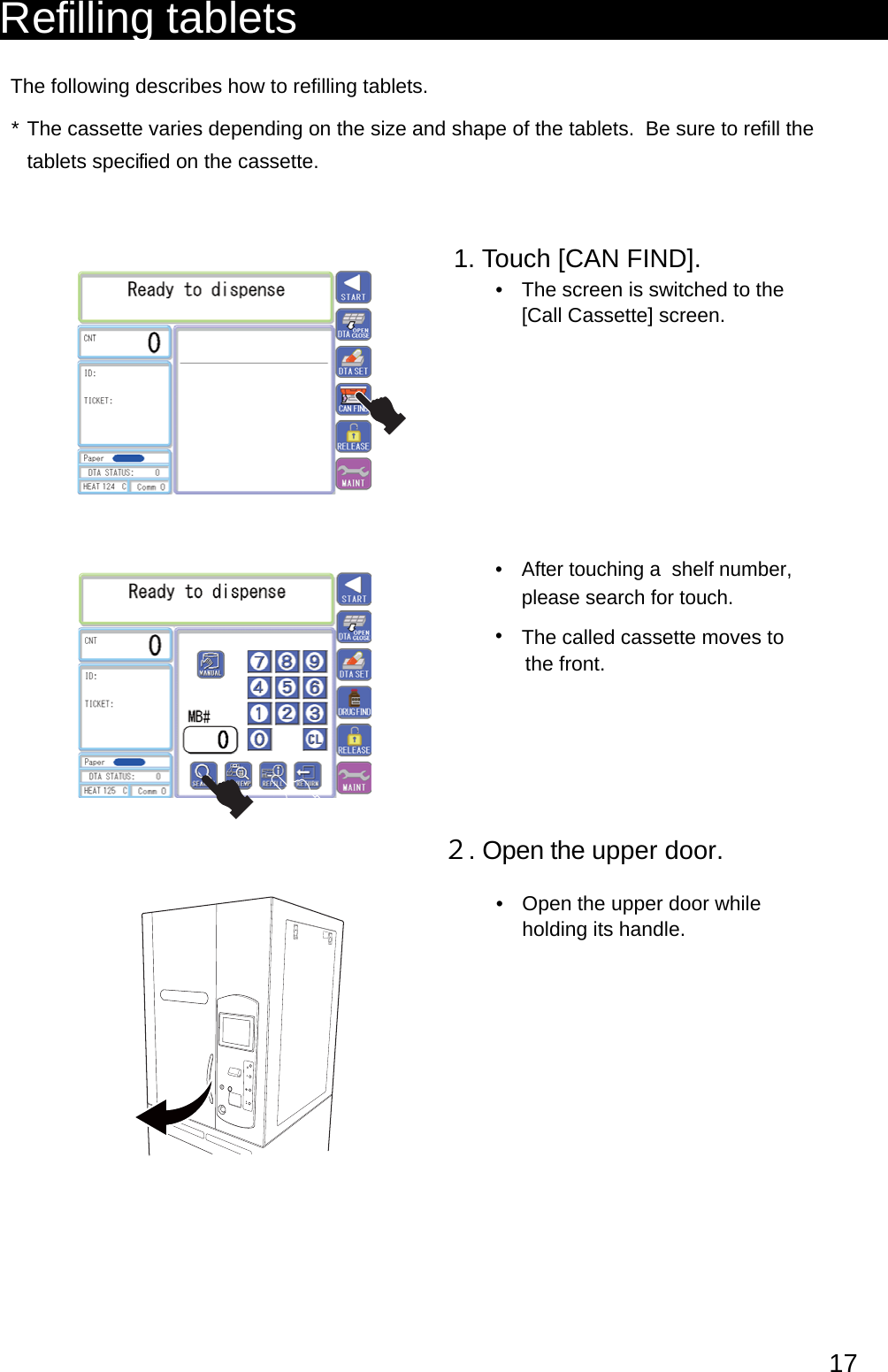 Refilling tabletsThe following describes how to refilling tablets.The cassette varies depending on the size and shape of the tablets.  Be sure to refill the * tablets speci fied on the cassette.1. Touch [CAN FIND].The screen is switched to the • [Call Cassette] screen.After touching a  shelf number, • please search for touch.The called cassette moves to• the front.２. Open the upper door. elihw rood reppu eht nepO • holding its handle.17